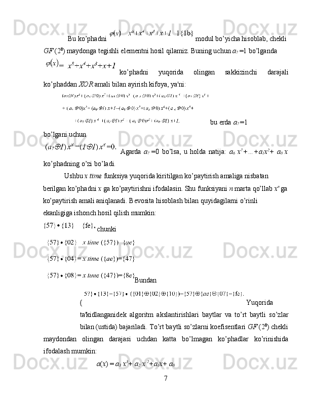 Bu ko’phadni  modul bo’yicha hisoblab, chekli 
GF  (2 8
) maydonga tegishli elementni hosil qilamiz. Buning uchun  a
7  =1 bo’lganda 
ko’phadni   yuqorida   olingan   sakkizinchi   darajali
ko’phaddan  XOR  amali bilan ayirish kifoya, ya'ni: 
bu erda  a
7  =1
bo’lgani uchun 
Agarda   a
7   =0   bo’lsa,   u   holda   natija:   a
6   x 7
+…+a
1 x 2
+   a
0   x
ko’phadning o’zi bo’ladi .  
Ushbu  x time  funksiya yuqorida kiritilgan ko’paytirish amaliga nisbatan 
berilgan ko’phadni  x  ga ko’paytirishni ifodalasin. Shu funksiyani  n  marta qo’llab  x n  
ga
ko’paytirish amali aniqlanadi. Bevosita hisoblash bilan quyidagilarni o’rinli 
ekanligiga ishonch hosil qilish mumkin: 
chunki 
Bundan 
{ Yuqorida
ta'kidlanganidek   algoritm   akslantirishlari   baytlar   va   to’rt   baytli   so’zlar
bilan (ustida) bajariladi. To’rt baytli so’zlarni koefisentlari  GF  (2 8
) chekli
maydondan   olingan   darajasi   uchdan   katta   bo’lmagan   ko’phadlar   ko’rinishida
ifodalash mumkin: 
a ( x ) =  a
3  x 3
+ a
2  x  2
+a
1 x+ a
0 
7   