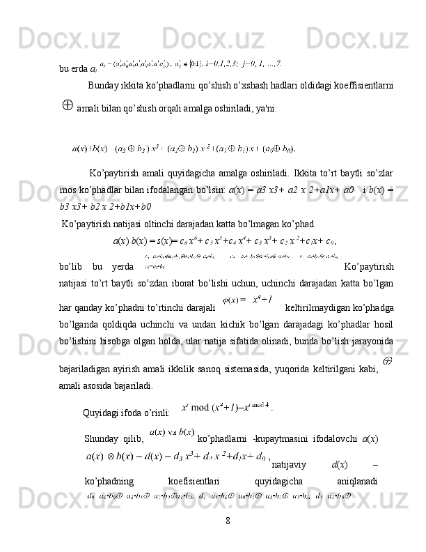  
bu erda  a
i 
Bunday ikkita ko’phadlarni qo’shish o’xshash hadlari oldidagi koeffisientlarni
amali bilan qo’shish orqali amalga oshiriladi, ya'ni: 
 
 
Ko’paytirish   amali   quyidagicha   amalga   oshiriladi.   Ikkita   to’rt   baytli   so’zlar
mos ko’phadlar bilan ifodalangan bo’lsin:   a ( x ) =   a3 x3+ a2 x 2+a1x+ a0      i   b ( x ) =
b3 x3+ b2 x 2+b1x+b0  
 Ko’paytirish natijasi oltinchi darajadan katta bo’lmagan ko’phad 
   a ( x )  b ( x ) =  s ( x )=  c
6  x 6
+ c
5  x 5
+c
4  x 4
+ c
3  x 3
+ c
2  x  2
+c
1 x+ c
0 , 
bo’lib   bu   yerda   Ko’paytirish
natijasi   to’rt   baytli   so’zdan   iborat   bo’lishi   uchun,   uchinchi   darajadan   katta   bo’lgan
har qanday ko’phadni to’rtinchi darajali  keltirilmaydigan ko’phadga
bo’lganda   qoldiqda   uchinchi   va   undan   kichik   bo’lgan   darajadagi   ko’phadlar   hosil
bo’lishini  hisobga  olgan holda, ular  natija sifatida olinadi, bunda bo’lish jarayonida
bajariladigan   ayirish   amali   ikkilik   sanoq   sistemasida,   yuqorida   keltirilgani   kabi,  
amali asosida bajariladi. 
Quyidagi ifoda o’rinli: 
Shunday   qilib,   ko’phadlarni  
-kupaytmasini   ifodalovchi   a ( x )
natijaviy   d ( x )   –
ko’phadning   koefisientlari   quyidagicha   aniqlanadi
8   