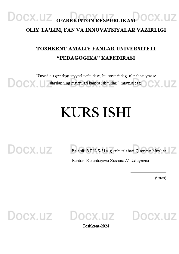 O‘Z BEKISTON RESPUBLIKASI 
OLIY TA’LIM, FAN VA INNOVATSIYALAR VAZIRLIGI
TOSHKENT  AMALIY FANLAR UNIVERSITETI
“PEDAGOGIKA” KAFEDIRASI
“Savod o‘rganishga tayyorlovchi davr, bu bosqichdagi o‘qish va yozuv
darslarining mavzulari hamda ish turlari” mavzusidagi
KURS ISHI
Bajardi:  BT22-S-31A guruhi  talabasi   Qironova Muxlisa
       Rahbar: Kuranbayeva Xusnora Abdullayevna
_________________
(imzo)
Toshkent-2024 