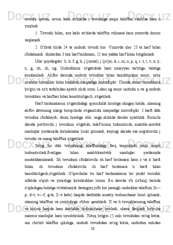 tovushi   qovun,   sovun   kabi   so'zlarda   i   tovushiga   yaqin   talaffuz   eshitilsa   ham   u
yoziladi. 
1.   Tovushi   bilan,   sira   kabi   so'zlarda   talaffuz   etilmasa   ham   yozuvda   doimo
saqlanadi. 
2.   O'zbek   tilida   24   ta   undosh   tovush   bor.   Yozuvda   ular   23   ta   harf   bilan
ifodalanadi: shulardan 3 tasi harf birikmasi, 21 tasi yakka harf bilan belgilanadi. 
Ular quyidagilar: b, d, f, g, h, j (jurnal), j (jo'ja), k, i, m, n, p, q, r, s, t, v, x, y,
z,   g,   sh,   ch,   ng.   Undoshlarni   o'rgatishda   ham   muayyan   tartibga,   talabga
asoslaniladi.   Alifbo   davrida   undosh   tovushlar   bilan   tanishtirishni   sonor,   ya'ni
ovozdor tovushlar bilan boshlash maqsadga muvofiqdir. Chunki sonor tovushlarni
bo'g'in va so'z tarkibidan ajratib olish oson. Lekin ng sonor undoshi n va g undosh
tovushlari va harflari bilan tanishtirilgach, o'rgatiladi. 
Harf  birikmalarini  o'rgatishdagi  qiyinchilik hisobga olingan holda, ularning
alifbe   davrining   oxirgi   bosqichida   o'rganilishi   maqsadga   muvofiqdir.   J   harfi   ikki
tovushni   ifodalaydi,   shuni   hisobga   olib,   unga   alohida   darslar   ajratiladi.   Birinchi
darsda   portlovchi   j   tovushini   o'rgatish,   talaf-liizini   tushuntirish,   analitik-sintetik
mashqlar   yordamida   ko'nikmalar   liosil   qiliinadi,   keyingi   darsda   esa   sirg'aluvchi   j
tovushi va uning talaffuzi o'rgatiladi. 
So'ng   bu   ikki   tovushning   talaffuzidagi   farq   taqqoslash   usuli   orqali
tushuntiriladi.Berilgan   bilim   analitiksintetik   mashqlar   yordamida
mustahkamlanadi.   Sh   tovushini   ifodalovchi   sh   harf   birikmasi   ham   s   va   h   harfi
bilan,   ch   tovushini   ifodalovchi   ch   harf   birikmasi   h   harfi   bilan
tanishtirilgach,o'rgatiladi.   O'quvchilar   bu   harf   birikmalarini   bir   yaxlit   tovushli
sifatida   o'qish   va   yozishga   ko'nikishlari   lozim.   Bu   davrda   s'h   (is'hoq)   tarzida
o'qiladigan holatga to'xtalmaydi Jarangsiz jufti bor jarangli undoshlar talafluzi (b—
p,   d~t,   v—f,   g~k,   Z~s   kabi)   haqida   dastlabki   amaliy   tiishunchaiar   hosil   qilinadi,
utaniing   talaffuzi   va   yozilishiga   e'tibor   qaratiladi.   X   va   h   tovushlarining   talaffuzi
va   imlosi   haqida   ham   dastlabki   tiishunchaiar   beriladi,   ularni   farqlash   bo'yicha
maxsus   mashqlar   ham   uyushtiriladi.   Tutuq   belgisi   (')   unli   tovushdan   so'ng   kelsa,
uni   cho'zib   talaffuz   qilishga,   undosh   tovushdan   so'ng   kelsa,   undoshni   unlidan
10 