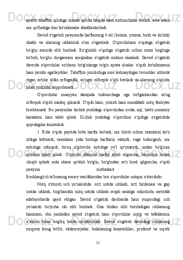 ajratib talaffuz qilishga xizmat qilishi haqida ham tiishunchalar berilib, asta-sekin
uni qo'llashga doir ko'nikmalar shakllantiriladi. 
Savod o'rgatish jarayonida harflarning 4 xil (bosma, yozma, bosh va kichik)
shakli   va   ularning   ishlatilish   o'rni   o'rgatiladi.   O'quvchilarni   o'qishga   o'rgatish
bo'g'in   asosida   olib   boriladi.   Bo'g'inlab   o'qishga   o'rgatish   uchun   sozni   bog'inga
bo'lish,   bo'g'in   chegarasini   aniqlashni   o'rgatish   muhim   sanaladi.   Savod   o’rgatish
davrida   o'quvchilar   so'zlarni   bo'g'inlarga   to'g'ri   ajrata   olsalar.   o'qish   ko'nikmasini
ham yaxshi egallaydilar. Talaffuzi yozilishiga mos kelmaydigan tovushlar ishtirok
etgan   so'zlar   oldin   orfografik,   so'ngra   oifoepik   o'qib   beriladi   va   ularning   o'qilishi
bilan yozilishi taqqoslanadi. 
O'quvchilar   muayyan   darajada   tushunchaga   ega   bo'lganlaridan   so'ng
orfoepik   o'qish   mashq   qilinadi.   O'qish   ham,   yozish   ham   murakkab   nutq   faoliyati
hisoblanadi. Bu jarayonlar  kichik yoshdagi  o'quvchidan iroda, aql, hatto jismoniy
harakatni   ham   talab   qiladi.   Kichik   yoshdagi   o'quvchini   o'qishga   o'rgatishda
quyidagilar kuzatiladi: 
1.   Bola   o'qish   paytida   bitta   harfni   ko'radi,   uni   bilish   uchun   rasmlarni   ko'z
oldiga   keltiradi,   rasmlarni   yoki   boshqa   harflarni   eslaydi,   esga   tushirgach,   uni
aytishga   oshiqadi,   biroq   o'qituvchi   aytishga   yo'l   qo'ymaydi,   undan   bo'g'inni
aytishni   talab   qiladi.   O'quvchi   ikkinchi   harfni   eslab   olguncha,   birinchisi   esdan
chiqib   qoladi   yoki   ularni   qo'shib   bo'g'in,   bo'g'indan   so'z   hosil   qilguncha,   o'qish
jarayoni   sustlashad  
Boshlang'ich ta'limning asosiy vazifalaridan biri o'quvchilar nutqini o'stirishdir.
Nutq   o'stirish   uch   yo'nalishda:   so'z   ustida   ishlash,   so'z   birikmasi   va   gap
ustida   ishlash,   bog'lanishli   nutq   ustida   ishlash   orqali   amalga   oshirilishi   metodik
adabiyotlarda   qayd   etilgan.   Savod   o'rgatish   darslarida   ham   yuqoridagi   uch
yo'nalish   bo'yicha   ish   olib   boriladi.   Ona   tilidan   olib   boriladigan   ishlarning
hammasi,   shu   jumladan   savod   o'rgatish   ham   o'quvchilar   nutqi   va   tafakkurini
o'stirish   bilan   bog'liq   holda   uyushtiriladi.   Savod   o'rgatish   davridagi   ishlarning
miqyosi   keng   bo'lib,   ekskursiyalar,   bolalarning   kuzatishlari,   predmet   va   sujetli
11 