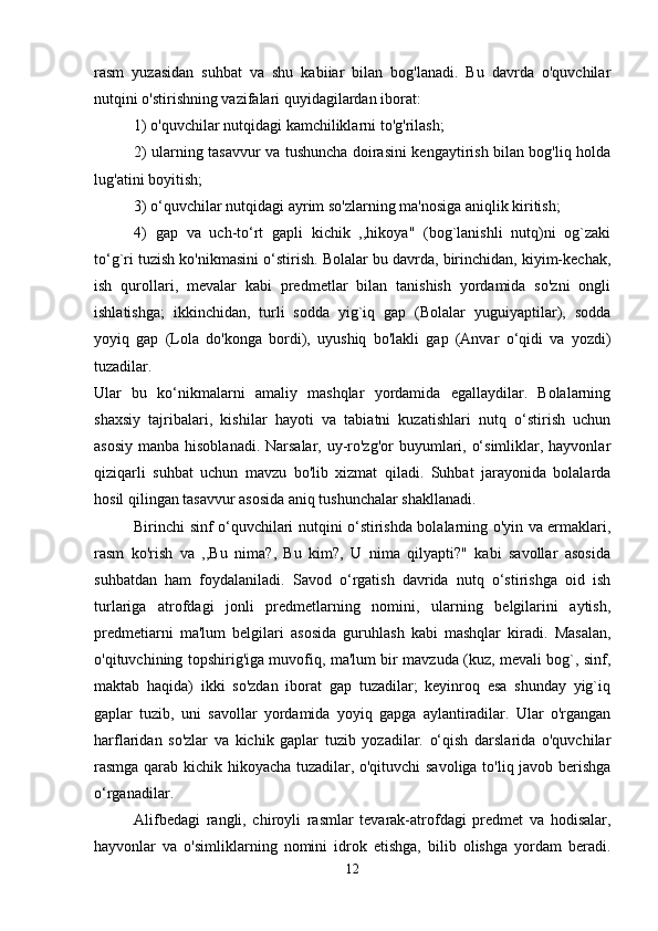 rasm   yuzasidan   suhbat   va   shu   kabiiar   bilan   bog'lanadi.   Bu   davrda   o'quvchilar
nutqini o'stirishning vazifalari quyidagilardan iborat: 
1) o'quvchilar nutqidagi kamchiliklarni to'g'rilash; 
2) ularning tasavvur va tushuncha doirasini kengaytirish bilan bog'liq holda
lug'atini boyitish; 
3) o‘quvchilar nutqidagi ayrim so'zlarning ma'nosiga aniqlik kiritish; 
4)   gap   va   uch-to‘rt   gapli   kichik   ,,hikoya"   (bog`lanishli   nutq)ni   og`zaki
to‘g`ri tuzish ko'nikmasini o‘stirish. Bolalar bu davrda, birinchidan, kiyim-kechak,
ish   qurollari,   mevalar   kabi   predmetlar   bilan   tanishish   yordamida   so'zni   ongli
ishlatishga;   ikkinchidan,   turli   sodda   yig`iq   gap   (Bolalar   yuguiyaptilar),   sodda
yoyiq   gap   (Lola   do'konga   bordi),   uyushiq   bo'lakli   gap   (Anvar   o‘qidi   va   yozdi)
tuzadilar.  
Ular   bu   ko‘nikmalarni   amaliy   mashqlar   yordamida   egallaydilar.   Bolalarning
shaxsiy   tajribalari,   kishilar   hayoti   va   tabiatni   kuzatishlari   nutq   o‘stirish   uchun
asosiy manba hisoblanadi. Narsalar, uy-ro'zg'or  buyumlari, o‘simliklar, hayvonlar
qiziqarli   suhbat   uchun   mavzu   bo'lib   xizmat   qiladi.   Suhbat   jarayonida   bolalarda
hosil qilingan tasavvur asosida aniq tushunchalar shakllanadi. 
Birinchi sinf o‘quvchilari nutqini o‘stirishda bolalarning o'yin va ermaklari,
rasm   ko'rish   va   ,,Bu   nima?,   Bu   kim?,   U   nima   qilyapti?"   kabi   savollar   asosida
suhbatdan   ham   foydalaniladi.   Savod   o‘rgatish   davrida   nutq   o‘stirishga   oid   ish
turlariga   atrofdagi   jonli   predmetlarning   nomini,   ularning   belgilarini   aytish,
predmetiarni   ma'lum   belgilari   asosida   guruhlash   kabi   mashqlar   kiradi.   Masalan,
o'qituvchining topshirig'iga muvofiq, ma'lum bir mavzuda (kuz, mevali bog`, sinf,
maktab   haqida)   ikki   so'zdan   iborat   gap   tuzadilar;   keyinroq   esa   shunday   yig`iq
gaplar   tuzib,   uni   savollar   yordamida   yoyiq   gapga   aylantiradilar.   Ular   o'rgangan
harflaridan   so'zlar   va   kichik   gaplar   tuzib   yozadilar.   o‘qish   darslarida   o'quvchilar
rasmga qarab kichik hikoyacha tuzadilar, o'qituvchi savoliga to'liq javob berishga
o‘rganadilar.
Alifbedagi   rangli,   chiroyli   rasmlar   tevarak-atrofdagi   predmet   va   hodisalar,
hayvonlar   va   o'simliklarning   nomini   idrok   etishga,   bilib   olishga   yordam   beradi.
12 