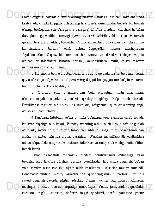 Savod o'rgatish davrida o‘quvchilarning talaffuzi ustida ishlash ham katta ahamiyat
kasb etadi, chunki ko'pgina bolalarning talaffuzida kamchiliklar bo'ladi: bir tovush
o‘rniga   boshqasini   (sh   o‘rniga   s,   r   o'rniga   i)   talaffuz   qiiadilar,   chuchuk   til   bilan
duduqlanib   gapiradilar,   so'zdagi   ayrim   tovushni   tushirib   yoki   boshqa   bir   tovush
qo'shib   talaffuz   qiiadilar,   tovushlar   o‘rnini   almashtirib   qo'yadilar   va   hokazo.   Bu
kamchiliklarni   bartaraf   etish   uchun   logopedlar   maxsus   mashqlardan
foydalanadilar.   O'qituvchi   ham   har   bir   darsda   va   darsdan   tashqari   vaqtda
o'quvchilar   talaffuzini   kuzatib   borishi,   kamchiliklarni   aytib,   to'g'ri   talaffuz
namunasini ko'rsatishi lozim. 
2. Ko'pincha bola o'qiyotgan qatorni yo'qotib qo'yadi, harfni, bo'g'inni, so'zni
qayta o'qishiga to'g'ri keladi. o‘quvchining diqqati kcngaygan sari bo'g'in va so'zni
butunligicha idrok eta boshlaydi. 
3.   O‘qishni   endi   o‘rganayotgan   bola   o'qiyotgan   matn   mazmunini
o‘zlashtirmaydi,   chunki   u   so'zni   qanday   o'qishga   ko'p   kuch   beradi.
Darslikdagi   rasmlar,   o‘qituvchining   savollari,   ko'rgazmali   qurollar   ularning   ongli
o'qishlarini ta'minlaydi.
4.Tajribasiz   kitobxon   so'zni   birinchi   bo'g'iniga   yoki   rasmiga   qarab   topadi.
Bu   xato   o'qishga   olib   keladi.   Bunday   xatoning   oldini   olish   uchun   so'z   bo'g'inlab
o'qitiladi,   so'zni   bo‘g`in-tovush   tomondan   tahlil   qilishga,   tovush-harf   tomondan
analiz   va   sintez   qilishga   diqqat   qaratiladi.   O‘qishni   muvaffaqiyatli   egallashlari
uchun o‘quvchilarning idroki, xotirasi, tafakkuri va nutqini o'stirishga katta e'tibor
berish kerak. 
Savod   o'rgatishda   fonematik   eshitish   qobiliyatlarini   o'stirishga,   ya'ni
tovushni   aniq   talaffuz   qilishga,   boshqa   tovushlardan   farqlashga   o'rgatish,   bo'g'in
yoki   so'zdan   o'sha   tovushni   ajrata   olish   ko'nikmasini   o‘stirish   muhim   sanaladi.
Fonematik   eshitish   imloviy   malakani   hosil   qilishning   muhim   shartidir.   Shu   bois
savod   o'rgatish   davrida   eshitish   idrokini   o‘stirish   uchun   ham   maxsus   xilma-xil
mashqlar   o‘tkazib   borish   maqsadga   muvofiqdir.   Yozuv   jarayonida   o'quvchilar
ruchkani   to'g'ri   ushlashni,   daftarni   to'g'ri   qo'yishni,   harfni   yozishda   yozuv
13 