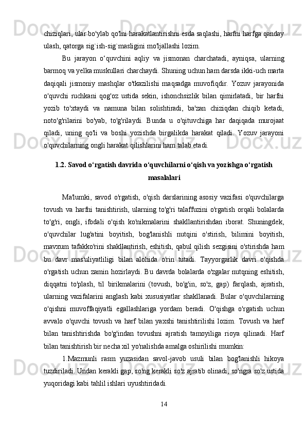 chiziqlari, ular bo'ylab qo'lni harakatlantirishni esda saqlashi, harfni harfga qanday
ulash, qatorga sig`ish-sig`masligini mo'ljallashi lozim. 
Bu   jarayon   o‘quvchini   aqliy   va   jismonan   charchatadi,   ayniqsa,   ularning
barmoq va yelka muskullari charchaydi. Shuning uchun ham darsda ikki-uch marta
daqiqali   jismoniy   mashqlar   o'tkazilishi   maqsadga   muvofiqdir.   Yozuv   jarayonida
o'quvchi   ruchkani   qog'oz   ustida   sekin,   ishonchsizlik   bilan   qimirlatadi,   bir   harfni
yozib   to'xtaydi   va   namuna   bilan   solishtiradi,   ba'zan   chiziqdan   chiqib   ketadi,
noto'g'rilarini   bo'yab,   to'g'rilaydi.   Bunda   u   o'qituvchiga   har   daqiqada   murojaat
qiladi,   uning   qo'li   va   boshi   yozishda   birgalikda   harakat   qiladi.   Yozuv   jarayoni
o'quvchilarning ongli harakat qilishlarini ham talab etadi. 
1.2. Savod o‘rgatish davrida o‘quvchilarni o‘qish va yozishga o‘rgatish
masalalari
Ma'lumki,   savod   o'rgatish,   o'qish   darslarining   asosiy   vazifasi   o'quvchilarga
tovush   va   harfni   tanishtirish,   ularning   to'g'ri   talaffuzini   o'rgatish   orqali   bolalarda
to'g'ri,   ongli,   ifodali   o'qish   ko'nikmalarini   shakllantirishdan   iborat.   Shuningdek,
o'quvchilar   lug'atini   boyitish,   bog'lanishli   nutqini   o'stirish,   bilimini   boyitish,
mavxum tafakko'rini shakllantirish, eshitish, qabul qilish sezgisini  o'stirishda ham
bu   davr   mas'uliyatliligi   bilan   alohida   o'rin   tutadi.   Tayyorgarlik   davri   o'qishda
o'rgatish  uchun  zamin  hozirlaydi.  Bu   davrda  bolalarda  o'zgalar   nutqning  eshitish,
diqqatni   to'plash,   til   birikmalarini   (tovush,   bo'g'in,   so'z,   gap)   farqlash,   ajratish,
ularning   vazifalarini   anglash   kabi   xususiyatlar   shakllanadi.   Bular   o'quvchilarning
o'qishni   muvoffaqiyatli   egallashlariga   yordam   beradi.   O'qishga   o'rgatish   uchun
avvalo   o'quvchi   tovush   va   harf   bilan   yaxshi   tanishtirilishi   lozim.   Tovush   va   harf
bilan   tanishtirishda   bo'g'indan   tovushni   ajratish   tamoyiliga   rioya   qilinadi.   Harf
bilan tanishtirish bir necha xil yo'nalishda amalga oshirilishi mumkin:
1.Mazmunli   rasm   yuzasidan   savol-javob   usuli   bilan   bog'lanishli   hikoya
tuzdiriladi. Undan kerakli gap, so'ng kerakli so'z ajratib olinadi, so'ngra so'z ustida
yuqoridagi kabi tahlil ishlari uyushtiridadi. 
14 