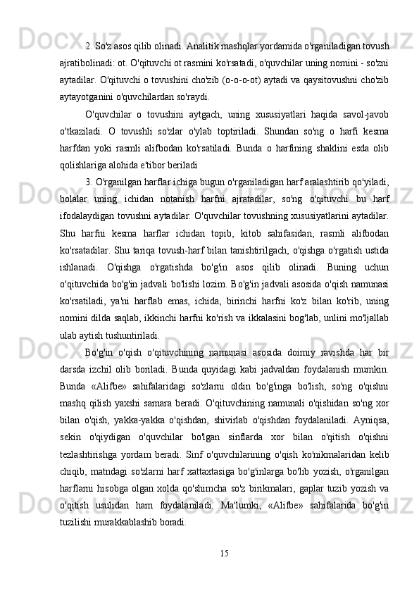 2. So'z asos qilib olinadi. Analitik mashqlar yordamida o'rganiladigan tovush
ajratibolinadi: ot. O'qituvchi ot rasmini ko'rsatadi, o'quvchilar uning nomini - so'zni
aytadilar. O'qituvchi o tovushini cho'zib (o-o-o-ot) aytadi va qaysitovushni cho'zib
aytayotganini o'quvchilardan so'raydi. 
O'quvchilar   o   tovushini   aytgach,   uning   xususiyatlari   haqida   savol-javob
o'tkaziladi.   O   tovushli   so'zlar   o'ylab   toptiriladi.   Shundan   so'ng   o   harfi   kesma
harfdan   yoki   rasmli   alifbodan   ko'rsatiladi.   Bunda   o   harfining   shaklini   esda   olib
qolishlariga alohida e'tibor beriladi 
3. O'rganilgan harflar ichiga bugun o'rganiladigan harf aralashtirib qo'yiladi,
bolalar   uning   ichidan   notanish   harfni   ajratadilar,   so'ng   o'qituvchi   bu   harf
ifodalaydigan tovushni aytadilar. O'quvchilar tovushning xususiyatlarini aytadilar.
Shu   harfni   kesma   harflar   ichidan   topib,   kitob   sahifasidan,   rasmli   alifbodan
ko'rsatadilar. Shu tariqa tovush-harf bilan tanishtirilgach, o'qishga o'rgatish ustida
ishlanadi.   O'qishga   o'rgatishda   bo'g'in   asos   qilib   olinadi.   Buning   uchun
o'qituvchida bo'g'in jadvali bo'lishi  lozim. Bo'g'in jadvali asosida  o'qish namunasi
ko'rsatiladi,   ya'ni   harflab   emas,   ichida,   birinchi   harfni   ko'z   bilan   ko'rib,   uning
nomini dilda saqlab, ikkinchi harfni ko'rish va ikkalasini bog'lab, unlini mo'ljallab
ulab aytish tushuntiriladi. 
Bo'g'in   o'qish   o'qituvchining   namunasi   asosida   doimiy   ravishda   har   bir
darsda   izchil   olib   boriladi.   Bunda   quyidagi   kabi   jadvaldan   foydalanish   mumkin.
Bunda   «Alifbe»   sahifalaridagi   so'zlarni   oldin   bo'g'inga   bo'lish,   so'ng   o'qishni
mashq  qilish   yaxshi  samara   beradi.   O'qituvchining  namunali   o'qishidan   so'ng  xor
bilan   o'qish,   yakka-yakka   o'qishdan,   shivirlab   o'qishdan   foydalaniladi.   Ayniqsa,
sekin   o'qiydigan   o'quvchilar   bo'lgan   sinflarda   xor   bilan   o'qitish   o'qishni
tezlashtirishga   yordam   beradi.   Sinf   o'quvchilarining   o'qish   ko'nikmalaridan   kelib
chiqib,   matndagi   so'zlarni   harf   xattaxtasiga   bo'g'inlarga   bo'lib   yozish,   o'rganilgan
harflarni   hisobga   olgan   xolda   qo'shimcha   so'z   birikmalari,   gaplar   tuzib   yozish   va
o'qitish   usulidan   ham   foydalaniladi.   Ma'lumki,   «Alifbe»   sahifalarida   bo'g'in
tuzilishi murakkablashib boradi.
15