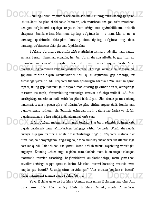 Shuning uchun o'qituvchi har bir bo'g'in tuzilishining murakkabligiga qarab
ish usullarni belgilab olishi zarur. Masalan, uch tovushdan tuzilgan, to'rt tovushdan
tuzilgan   bo'g'inlarni   o'qishga   o'rgatish   ham   o'ziga   xos   qiyinchiliklarni   keltirib
chiqaradi.   Bunda   o-lam,   Man-non,   tipidagi   bo'g'inlarda   —   o-la:m,   Ma:   n-   no:   n
tarzidagi   qo'shimcha   chiziqdan,   bodring,   do'st   tipidagi   bo'g'inda   ring,   do'st
tarzidagi qo'shimcha chiziqlardan foydalaniladi. 
So'zlarni o'qishga o'rgatishda bilib o'qitishdan tashqari jadvallar ham yaxshi
samara   beradi.   Umuman   olganda,   har   bir   o'qish   darsida   albatta   bo'g'in   tuzilishi
murakkab   so'zlarni   o'qish   mashqi   o'tkazilishi   lozim.   Bu   usul   o'quvchilarda   o'qish
malakasining   takomillashuviga   yordam   beradi.   O'qishga   o'rgatishda   so'zlarni   va
gaplarni   to'ldirib   o'qish   ko'nikmalarini   hosil   qilish   o'quvchini   gap   tuzishga,   tez
fikrlashga yo'naltiriladi. O'quvchi  tushirib qoldirilgan harf va so'zni  rasmga qarab
topadi, uning gap mazmuniga mos yoki mos emasligiga e'tibor beradi, o'rtoqlariga
nisbatan   tez   topib,   o'qituvchining   raxmatiga   sazovor   bo'lishga   intiladi.   «Alifbe»
darsligidagi   matnlarda   turli   tinish   belgilari   ishlatilgan.   Ular   shularga   mos   ohang
tanlashni, to'xtash, pauza qilish o'rinlarini belgilab olishni taqozo etadi. Bunda ham
o'qituvchining   tushuntirishi   (birinchi   uchragan   tinish   belgini   izohlashi)   va   ifodali
o'qish namunasini ko'rsatishi katta ahamiyat kasb etadi. 
Ifodali o'qilgan matngina tushunarli tuziladi. Har bir predmetda bo'lgani kabi
o'qish   darslarida   ham   ta'lim-tarbiya   birligiga   e'tibor   beriladi.   O'qish   darslarida
tarbiya   o'qilgan   matnning   ongli   o'zlashtirilishiga   bog'liq.   O'quvchi   matnda   fikr
nima haqida borayotganini anglasagina, o'zida shunday xislatlarni shakllantirishga
harakat   qiladi.   Ikkinchidan   esa   yaxshi   inson   bo'lish   uchun   o'qishning   zarurligini
anglaydi.   Shuning   uchun   ongli   o'qishni   ta'minlashda   matn   bilan   unga   ishlangan
mazmunli   rasmlar   o'rtasidagi   bog'lanishlarni   aniqlashtirishga,   matn   yuzasidan
savollar   berishga   diqqat   qaratish   lozim.   Masalan,   rasmni   kuzating,   matnda   nima
haqida   gap   boradi?   Rasmda   nima   tasvirlangan?   Ular   orasida   bog'lanish   bormi?
Matn mazmunini rasmga qarab so'zlab bering. 
Yoki: Bolalar qayerga bordilar? Qizning ismi nima? Bolaning ismi-chi? Ali,
Lola   nima   qildi?   Ular   qanday   lolalar   terdilar?   Demak,   o'qish   o'qiganlarni
16 