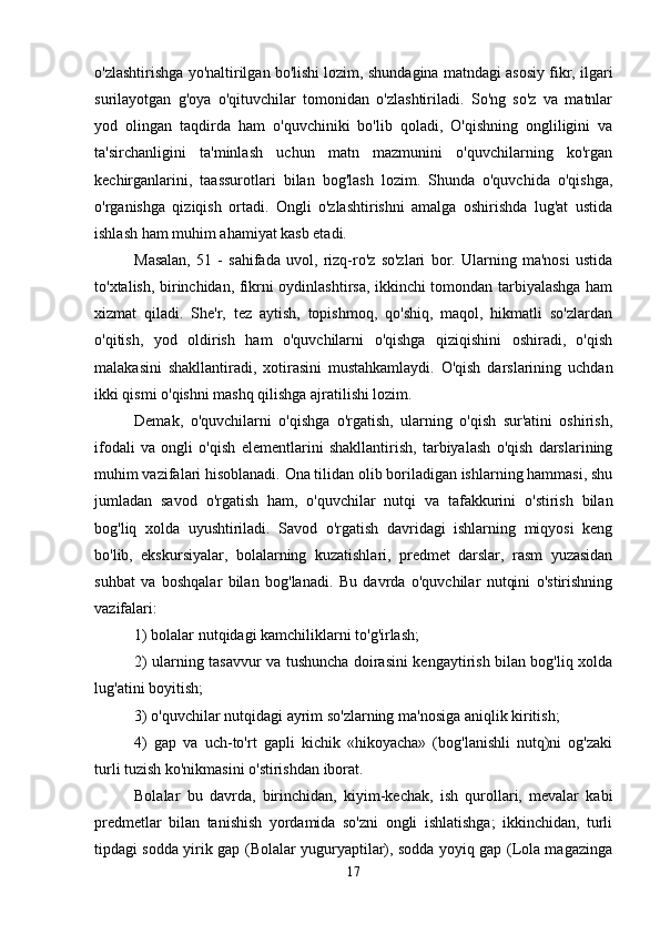 o'zlashtirishga yo'naltirilgan bo'lishi lozim, shundagina matndagi asosiy fikr, ilgari
surilayotgan   g'oya   o'qituvchilar   tomonidan   o'zlashtiriladi.   So'ng   so'z   va   matnlar
yod   olingan   taqdirda   ham   o'quvchiniki   bo'lib   qoladi,   O'qishning   ongliligini   va
ta'sirchanligini   ta'minlash   uchun   matn   mazmunini   o'quvchilarning   ko'rgan
kechirganlarini,   taassurotlari   bilan   bog'lash   lozim.   Shunda   o'quvchida   o'qishga,
o'rganishga   qiziqish   ortadi.   Ongli   o'zlashtirishni   amalga   oshirishda   lug'at   ustida
ishlash ham muhim ahamiyat kasb etadi. 
Masalan,   51   -   sahifada   uvol,   rizq-ro'z   so'zlari   bor.   Ularning   ma'nosi   ustida
to'xtalish, birinchidan, fikrni oydinlashtirsa, ikkinchi tomondan tarbiyalashga ham
xizmat   qiladi.   She'r,   tez   aytish,   topishmoq,   qo'shiq,   maqol,   hikmatli   so'zlardan
o'qitish,   yod   oldirish   ham   o'quvchilarni   o'qishga   qiziqishini   oshiradi,   o'qish
malakasini   shakllantiradi,   xotirasini   mustahkamlaydi.   O'qish   darslarining   uchdan
ikki qismi o'qishni mashq qilishga ajratilishi lozim. 
Demak,   o'quvchilarni   o'qishga   o'rgatish,   ularning   o'qish   sur'atini   oshirish,
ifodali   va   ongli   o'qish   elementlarini   shakllantirish,   tarbiyalash   o'qish   darslarining
muhim vazifalari hisoblanadi. Ona tilidan olib boriladigan ishlarning hammasi, shu
jumladan   savod   o'rgatish   ham,   o'quvchilar   nutqi   va   tafakkurini   o'stirish   bilan
bog'liq   xolda   uyushtiriladi.   Savod   o'rgatish   davridagi   ishlarning   miqyosi   keng
bo'lib,   ekskursiyalar,   bolalarning   kuzatishlari,   predmet   darslar,   rasm   yuzasidan
suhbat   va   boshqalar   bilan   bog'lanadi.   Bu   davrda   o'quvchilar   nutqini   o'stirishning
vazifalari: 
1) bolalar nutqidagi kamchiliklarni to'g'irlash; 
2) ularning tasavvur va tushuncha doirasini kengaytirish bilan bog'liq xolda
lug'atini boyitish; 
3) o'quvchilar nutqidagi ayrim so'zlarning ma'nosiga aniqlik kiritish; 
4)   gap   va   uch-to'rt   gapli   kichik   «hikoyacha»   (bog'lanishli   nutq)ni   og'zaki
turli tuzish ko'nikmasini o'stirishdan iborat. 
Bolalar   bu   davrda,   birinchidan,   kiyim-kechak,   ish   qurollari,   mevalar   kabi
predmetlar   bilan   tanishish   yordamida   so'zni   ongli   ishlatishga;   ikkinchidan,   turli
tipdagi sodda yirik gap (Bolalar yuguryaptilar), sodda yoyiq gap (Lola magazinga
17 