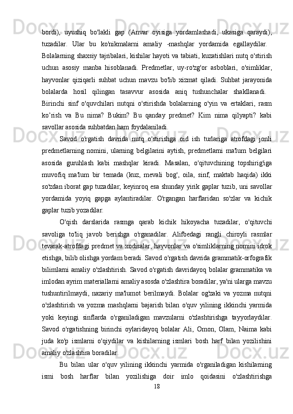 bordi),   uyushiq   bo'lakli   gap   (Anvar   oyisiga   yordamlashadi,   ukasiga   qaraydi),
tuzadilar.   Ular   bu   ko'nikmalarni   amaliy   -mashqlar   yordamida   egallaydilar.  
Bolalarning shaxsiy tajribalari, kishilar hayoti va tabiati, kuzatishlari nutq o'stirish
uchun   asosiy   manba   hisoblanadi.   Predmetlar,   uy-ro'zg'or   asboblari,   o'simliklar,
hayvonlar   qiziqarli   suhbat   uchun   mavzu   bo'lib   xizmat   qiladi.   Suhbat   jarayonida
bolalarda   hosil   qilingan   tasavvur   asosida   aniq   tushunchalar   shakllanadi.  
Birinchi   sinf   o'quvchilari   nutqni   o'stirishda   bolalarning   o'yin   va   ertaklari,   rasm
ko’rish   va   Bu   nima?   Bukim?   Bu   qanday   predmet?   Kim   nima   qilyapti?   kabi
savollar asosida suhbatdan ham foydalaniladi. 
Savod   o'rgatish   davrida   nutq   o'stirishga   oid   ish   turlariga   atrofdagi   jonli
predmetlarning   nomini,   ularning   belgilarini   aytish,   predmetlarni   ma'lum   belgilari
asosida   guruhlash   kabi   mashqlar   kiradi.   Masalan,   o'qituvchining   topshirig'iga
muvofiq   ma'lum   bir   temada   (kuz,   mevali   bog',   oila,   sinf,   maktab   haqida)   ikki
so'zdan iborat gap tuzadilar; keyinroq esa shunday yirik gaplar tuzib, uni savollar
yordamida   yoyiq   gapga   aylantiradilar.   O'rgangan   harflaridan   so'zlar   va   kichik
gaplar tuzib yozadilar. 
O'qish   darslarida   rasmga   qarab   kichik   hikoyacha   tuzadilar,   o'qituvchi
savoliga   to'liq   javob   berishga   o'rganadilar.   Alifbedagi   rangli   chiroyli   rasmlar
tevarak-atrofdagi predmet va xodisalar, hayvonlar va o'simliklarning nomini idrok
etishga, bilib olishga yordam beradi. Savod o'rgatish davrida grammatik-orfografik
bilimlarni  amaliy o'zlashtirish.  Savod o'rgatish davridayoq bolalar  grammatika  va
imlodan ayrim materiallarni amaliy asosda o'zlashtira boradilar, ya'ni ularga mavzu
tushuntirilmaydi,   nazariy   ma'lumot   berilmaydi.   Bolalar   og'zaki   va   yozma   nutqni
o'zlashtirish   va   yozma   mashqlarni   bajarish   bilan   o'quv   yilining   ikkinchi   yarmida
yoki   keyingi   sinflarda   o'rganiladigan   mavzularni   o'zlashtirishga   tayyorlaydilar.
Savod   o'rgatishning   birinchi   oylaridayoq   bolalar   Ali,   Omon,   Olam,   Naima   kabi
juda   ko'p   ismlarni   o'qiydilar   va   kishilarning   ismlari   bosh   harf   bilan   yozilishini
amaliy o'zlashtira boradilar. 
Bu   bilan   ular   o'quv   yilining   ikkinchi   yarmida   o'rganiladigan   kishilarning
ismi   bosh   harflar   bilan   yozilishiga   doir   imlo   qoidasini   o'zlashtirishga
18 