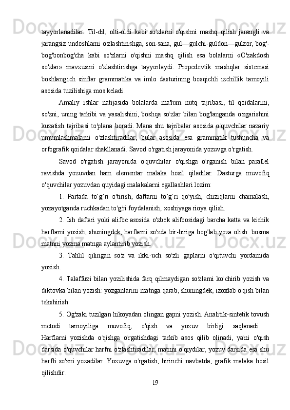 tayyorlanadilar.   Til-dil,   olti-oldi   kabi   so'zlarni   o'qishni   mashq   qilish   jarangli   va
jarangsiz undoshlarni o'zlashtirishga, son-sana, gul—gulchi-guldon—gulzor, bog'-
bog'bonbog'cha   kabi   so'zlarni   o'qishni   mashq   qilish   esa   bolalarni   «O'zakdosh
so'zlar»   mavzusini   o'zlashtirishga   tayyorlaydi.   Propedevtik   mashqlar   sistemasi
boshlang'ich   sinflar   grammatika   va   imlo   dasturining   bosqichli   izchillik   tamoyili
asosida tuzilishiga mos keladi. 
Amaliy   ishlar   natijasida   bolalarda   ma'lum   nutq   tajribasi,   til   qoidalarini,
so'zni,  uning  tarkibi   va yasalishini,   boshqa  so'zlar   bilan bog'langanda   o'zgarishini
kuzatish   tajribasi   to'plana   boradi.   Mana   shu   tajribalar   asosida   o'quvchilar   nazariy
umumlashmalarni   o'zlashtiradilar,   bular   asosida   esa   grammatik   tushuncha   va
orfografik qoidalar shakllanadi. Savod o'rgatish jarayonida yozuvga o'rgatish. 
Savod   o'rgatish   jarayonida   o'quvchilar   o'qishga   o'rganish   bilan   parallel
ravishda   yozuvdan   ham   elementar   malaka   hosil   qiladilar.   Dasturga   muvofiq
o'quvchilar yozuvdan quyidagi malakalarni egallashlari lozim: 
1.   Partada   to’g’ri   o'tirish,   daftarni   to’g’ri   qo'yish,   chiziqlarni   chamalash,
yozayotganda ruchkadan to'g'ri foydalanish, xoshiyaga rioya qilish. 
2. Ish  daftari   yoki  alifbe asosida  o'zbek  alifbosidagi   barcha katta  va  kichik
harflarni yozish, shuningdek, harflarni so'zda bir-biriga bog'lab yoza olish: bosma
matnni yozma matnga aylantirib yozish. 
3.   Tahlil   qilingan   so'z   va   ikki-uch   so'zli   gaplarni   o'qituvchi   yordamida
yozish.
4. Talaffuzi bilan yozilishida farq qilmaydigan so'zlarni ko'chirib yozish va
diktovka bilan yozish: yozganlarini matnga qarab, shuningdek, izoxlab o'qish bilan
tekshirish. 
5. Og'zaki tuzilgan hikoyadan olingan gapni yozish. Analitik-sintetik tovush
metodi   tamoyiliga   muvofiq,   o'qish   va   yozuv   birligi   saqlanadi.  
Harflarni   yozishda   o'qishga   o'rgatishdagi   tarkib   asos   qilib   olinadi,   ya'ni   o'qish
darsida o'quvchilar harfni o'zlashtiradilar, matnni o'qiydilar, yozuv darsida esa shu
harfli   so'zni   yozadilar.   Yozuvga   o'rgatish,   birinchi   navbatda,   grafik   malaka   hosil
qilishdir. 
19
