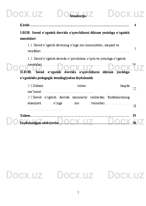 Mundarija:
Kirish ................................................................................................................... 4
I-BOB.   Savod   o‘rgatish   davrida   o‘quvchilarni   diktant   yozishga   o‘rgatish
masalalari
1.1.   Savod o‘rgatish davrining o‘ziga xos xususiyatlari, maqsad va 
vazifalari………………………………………………………………....... 7
1.2.  Savod o‘rgatish davrida o‘quvchilarni o‘qish va yozishga o‘rgatish 
masalalari …………………………………………………………...……... 14
II-BOB.   Savod   o‘rgatish   davrida   o‘quvchilarni   diktant   yozishga
o‘rgatishda pedagogik texnilogiyadan foydalanish
2.1.Diktant   turlari   haqida
ma’lumot.............................................................. 22
2.2. Savod   o‘rgatish   davrida   zamonaviy   usullardan   foydalanishning
ahamiyati   o‘ziga   xos   tomonlari………………….
………………………… 28
Xulosa…………...………………………………………………………….…... 35
Foydalanilgan adabiyotlar.................................................................................. 36
2 
