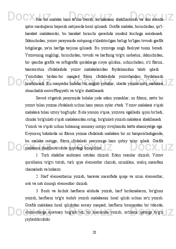 Har   bir   malaka   ham   ta'lim   berish,   ko'nikmani   shakllantirish   va   shu   asosda
qator mashqlarni bajarish natijasida hosil qilinadi. Grafik malaka, birinchidan, qo'l-
harakat   malakasidir,   bu   harakat   birinchi   qarashda   muskul   kuchiga   asoslanadi.
Ikkinchidan, yozuv jarayonida nutqning o'zlashtirilgan birligi bo'lgan tovush grafik
belgilarga,   ya'ni   harfga   tarjima   qilinadi.   Bu   yozuvga   ongli   faoliyat   tusini   beradi.
Yozuvning ongliligi, birinchidan, tovush va harfning to'g'ri nisbatini, ikkinchidan,
bir   qancha  grafik  va orfografik qoidalarga  rioya  qilishni,  uchinchidan,  o'z  fikrini,
taassurotini   ifodalashda   yozuv   malakalaridan   foydalanishni   talab   qiladi.  
Yozishdan   birdan-bir   maqsad   fikrni   ifodalashda   yozuvlaridan   foydalanish
hisoblanadi. Bu maqsadni bolalar tez anglab yetsalar, ularda yozma nutq malakasi
shunchalik muvoffaqiyatli va to'g'ri shakllanadi. 
Savod o'rgatish jarayonida bolalar juda sekin yozadilar, uz fikrini, xatto bir
yozuv bilan yozma ifodalash uchun ham yarim oylar o'tadi. Yozuv malakasi o'qish
malakasi bilan uzviy bog'liqdir. Bola yomon o'qisa, yozuvni egallashi qiyin bo'ladi,
chunki bo'g'inlab o'qish malakasidan so'ng, bo'g'inlab yozish malakasi shakllanadi. 
Yozish va o'qish uchun bolaning umumiy nutqiy rivojlanishi katta ahamiyatga ega.
Keyinroq bolalarda uz fikrini yozma ifodalash malakasi bir oz barqarorlashganda,
bu   malaka   nutqga,   fikrni   ifodalash   jarayoniga   ham   ijobiy   ta'sir   qiladi.   Grafik
malakani shakllantirishda quyidagi bosqichlar: 
1.   Turli   shakllar   andozasi   ustidan   chizish.   Erkin   rasmlar   chizish.   Yozuv
qurollarini   to'g'ri   tutish,   turli   qiya   elementlar   chizish,   uzunlikni,   oraliq   masofani
chamalash va hokazo. 
2.   Harf   elementlarini   yozish,   baravar   masofada   qisqa   va   uzun   elementlar,
osti va usti ilmoqli elementlar chizish. 
3.   Bosh   va   kichik   harflarni   alohida   yozish,   harf   birikmalarini,   bo'g'inni
yozish,   harflarni   to'g'ri   tushib   yozish   malakasini   hosil   qilish   uchun   so'z   yozish.
Grafik   malakani   hosil   qilishdan   asosiy   maqsad,   harflarni   bosmasdan   bir   tekisda,
elementlarga   ajratmay   bog'lab   tez,   bir   maromda   yozish,   so'zlarni   qatorga   to'g'ri
joylashtirishdir. 
20 