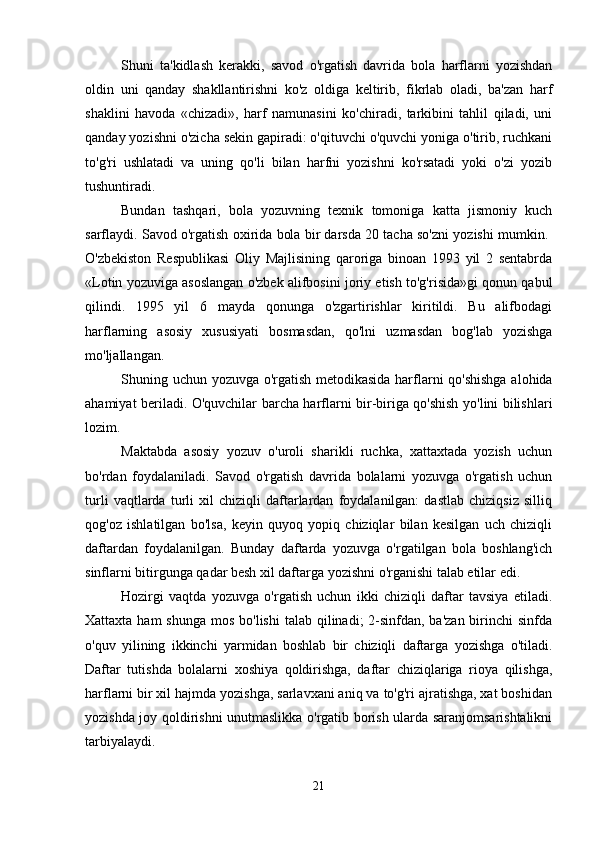 Shuni   ta'kidlash   kerakki,   savod   o'rgatish   davrida   bola   harflarni   yozishdan
oldin   uni   qanday   shakllantirishni   ko'z   oldiga   keltirib,   fikrlab   oladi,   ba'zan   harf
shaklini   havoda   «chizadi»,   harf   namunasini   ko'chiradi,   tarkibini   tahlil   qiladi,   uni
qanday yozishni o'zicha sekin gapiradi: o'qituvchi o'quvchi yoniga o'tirib, ruchkani
to'g'ri   ushlatadi   va   uning   qo'li   bilan   harfni   yozishni   ko'rsatadi   yoki   o'zi   yozib
tushuntiradi.  
Bundan   tashqari,   bola   yozuvning   texnik   tomoniga   katta   jismoniy   kuch
sarflaydi. Savod o'rgatish oxirida bola bir darsda 20 tacha so'zni yozishi mumkin. 
O'zbekiston   Respublikasi   Oliy   Majlisining   qaroriga   binoan   1993   yil   2   sentabrda
«Lotin yozuviga asoslangan o'zbek alifbosini joriy etish to'g'risida»gi qonun qabul
qilindi.   1995   yil   6   mayda   qonunga   o'zgartirishlar   kiritildi.   Bu   alifbodagi
harflarning   asosiy   xususiyati   bosmasdan,   qo'lni   uzmasdan   bog'lab   yozishga
mo'ljallangan.
Shuning uchun yozuvga o'rgatish metodikasida harflarni qo'shishga alohida
ahamiyat beriladi. O'quvchilar barcha harflarni bir-biriga qo'shish yo'lini bilishlari
lozim. 
Maktabda   asosiy   yozuv   o'uroli   sharikli   ruchka,   xattaxtada   yozish   uchun
bo'rdan   foydalaniladi.   Savod   o'rgatish   davrida   bolalarni   yozuvga   o'rgatish   uchun
turli   vaqtlarda   turli   xil   chiziqli   daftarlardan   foydalanilgan:   dastlab   chiziqsiz   silliq
qog'oz   ishlatilgan   bo'lsa,   keyin   quyoq   yopiq   chiziqlar   bilan   kesilgan   uch   chiziqli
daftardan   foydalanilgan.   Bunday   daftarda   yozuvga   o'rgatilgan   bola   boshlang'ich
sinflarni bitirgunga qadar besh xil daftarga yozishni o'rganishi talab etilar edi. 
Hozirgi   vaqtda   yozuvga   o'rgatish   uchun   ikki   chiziqli   daftar   tavsiya   etiladi.
Xattaxta ham  shunga  mos bo'lishi  talab qilinadi;  2-sinfdan, ba'zan  birinchi  sinfda
o'quv   yilining   ikkinchi   yarmidan   boshlab   bir   chiziqli   daftarga   yozishga   o'tiladi.
Daftar   tutishda   bolalarni   xoshiya   qoldirishga,   daftar   chiziqlariga   rioya   qilishga,
harflarni bir xil hajmda yozishga, sarlavxani aniq va to'g'ri ajratishga, xat boshidan
yozishda joy qoldirishni unutmaslikka o'rgatib borish ularda saranjomsarishtalikni
tarbiyalaydi. 
21 