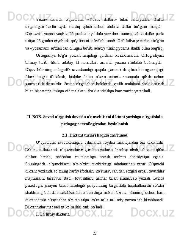 Yozuv   darsida   o'quvchilar   «Yozuv   daftari»   bilan   ishlaydilar.   Sinfda
o'rganilgan   harfni   uyda   mashq   qilish   uchun   alohida   daftar   bo'lgani   ma'qul.  
O'qituvchi yozish vaqtida 65 gradus qiyalikda yozishni, buning uchun daftar parta
ustiga 25 gradus qiyalikda qo'yilishini ta'kidlab turadi. Orfofafiya grekcha «to'g'ri»
va «yozaman» so'zlaridan olingan bo'lib, adabiy tilning yozma shakli bilan bog'liq.
Orfografiya   to'g'ri   yozish   haqidagi   qoidalar   ko'nikmasidir.   Orfografiyani
bilmay   turib,   fikrni   adabiy   til   normalari   asosida   yozma   ifodalab   bo'lmaydi.  
O'quvchilarning orfografik savodxonligi  qaqida g'amxo'rlik qilish tilning aniqligi,
fikrni   to'g'ri   ifodalash,   kishilar   bilan   o'zaro   xatosiz   muomala   qilish   uchun
g'amxo'rlik   demakdir.   Savod   o'rgatishda   bolalarda   grafik   malakani   shakllantirish
bilan bir vaqtda imloga oid malakani shakllantirishga ham zamin yaratiladi. 
II. BOB. Savod o‘rgatish davrida o‘quvchilarni diktant yozishga o‘rgatishda
pedagogic texnilogiyadan foydalanish
2.1. Diktant turlari haqida ma’lumot
O‘quvchilar   savodxonligini   oshirishda   foydali   mashqlardan   biri   diktantdir.
Diktant   o‘tkazishda   o‘quvchilarning   imkoniyatlarini   hisobga   olish,   ishda   aniqlika
e`tibor   berish,   soddadan   murakkabga   borish   muhim   ahamiyatga   egadir.
Shuningdek,   o‘quvchilarni   o‘z-o‘zini   tekshirishga   odatlantirish   zarur.   O‘quvchi
diktant yozishda so‘zning harfiy ifodasini ko‘rmay, eshitish sezgisi orqali tovushlar
majmuasini   tasavvur   etadi,   tovushlarni   harflar   bilan   almashlab   yozadi.   Bunda
psixologik   jarayon   bilan   fiziologik   jarayonning   birgalikda   harakatlanishi   so‘zlar
shaklining   bolada   mustahkamlanib   borishiga   imkon   beradi.   Shuning   uchun   ham
diktant   imlo   o‘rgatishda   o‘z   tabiatiga   ko‘ra   to‘la   ta`limiy   yozma   ish   hisoblanadi.
Diktantntlar maqsadiga ko‘ra ikki turli bo‘ladi: 
I. Ta`limiy diktant. 
22