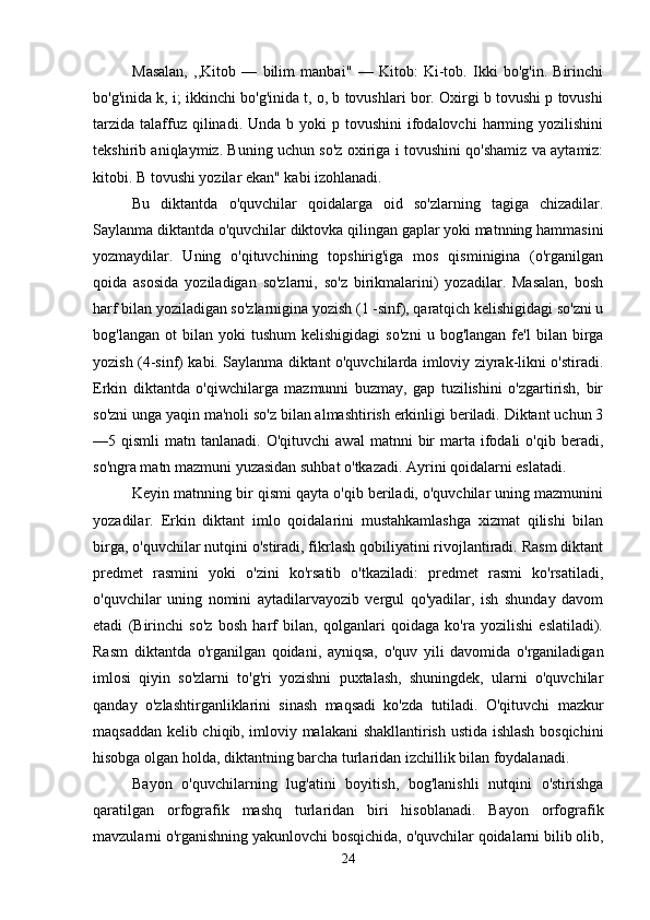 Masalan,   ,,Kitob   —   bilim   manbai"   —   Kitob:   Ki-tob.   Ikki   bo'g'in.   Birinchi
bo'g'inida k, i; ikkinchi bo'g'inida t, o, b tovushlari bor. Oxirgi b tovushi p tovushi
tarzida  talaffuz qilinadi.  Unda b  yoki  p  tovushini  ifodalovchi   harming  yozilishini
tekshirib aniqlaymiz. Buning uchun so'z oxiriga i tovushini qo'shamiz va aytamiz:
kitobi. B tovushi yozilar ekan" kabi izohlanadi. 
Bu   diktantda   o'quvchilar   qoidalarga   oid   so'zlarning   tagiga   chizadilar.
Saylanma diktantda o'quvchilar diktovka qilingan gaplar yoki matnning hammasini
yozmaydilar.   Uning   o'qituvchining   topshirig'iga   mos   qisminigina   (o'rganilgan
qoida   asosida   yoziladigan   so'zlarni,   so'z   birikmalarini)   yozadilar.   Masalan,   bosh
harf bilan yoziladigan so'zlarnigina yozish (1 -sinf), qaratqich kelishigidagi so'zni u
bog'langan   ot   bilan   yoki   tushum   kelishigidagi   so'zni   u   bog'langan   fe'l   bilan   birga
yozish (4-sinf) kabi. Saylanma diktant o'quvchilarda imloviy ziyrak-likni o'stiradi.
Erkin   diktantda   o'qiwchilarga   mazmunni   buzmay,   gap   tuzilishini   o'zgartirish,   bir
so'zni unga yaqin ma'noli so'z bilan almashtirish erkinligi beriladi. Diktant uchun 3
—5  qismli   matn  tanlanadi.  O'qituvchi  awal   matnni   bir  marta  ifodali  o'qib   beradi,
so'ngra matn mazmuni yuzasidan suhbat o'tkazadi. Ayrini qoidalarni eslatadi. 
Keyin matnning bir qismi qayta o'qib beriladi, o'quvchilar uning mazmunini
yozadilar.   Erkin   diktant   imlo   qoidalarini   mustahkamlashga   xizmat   qilishi   bilan
birga, o'quvchilar nutqini o'stiradi, fikrlash qobiliyatini rivojlantiradi. Rasm diktant
predmet   rasmini   yoki   o'zini   ko'rsatib   o'tkaziladi:   predmet   rasmi   ko'rsatiladi,
o'quvchilar   uning   nomini   aytadilarvayozib   vergul   qo'yadilar,   ish   shunday   davom
etadi   (Birinchi   so'z   bosh   harf   bilan,   qolganlari   qoidaga   ko'ra   yozilishi   eslatiladi).
Rasm   diktantda   o'rganilgan   qoidani,   ayniqsa,   o'quv   yili   davomida   o'rganiladigan
imlosi   qiyin   so'zlarni   to'g'ri   yozishni   puxtalash,   shuningdek,   ularni   o'quvchilar
qanday   o'zlashtirganliklarini   sinash   maqsadi   ko'zda   tutiladi.   O'qituvchi   mazkur
maqsaddan kelib chiqib, imloviy malakani shakllantirish ustida ishlash bosqichini
hisobga olgan holda, diktantning barcha turlaridan izchillik bilan foydalanadi.
Bayon   o'quvchilarning   lug'atini   boyitish,   bog'lanishli   nutqini   o'stirishga
qaratilgan   orfografik   mashq   turlaridan   biri   hisoblanadi.   Bayon   orfografik
mavzularni o'rganishning yakunlovchi bosqichida, o'quvchilar qoidalarni bilib olib,
24 