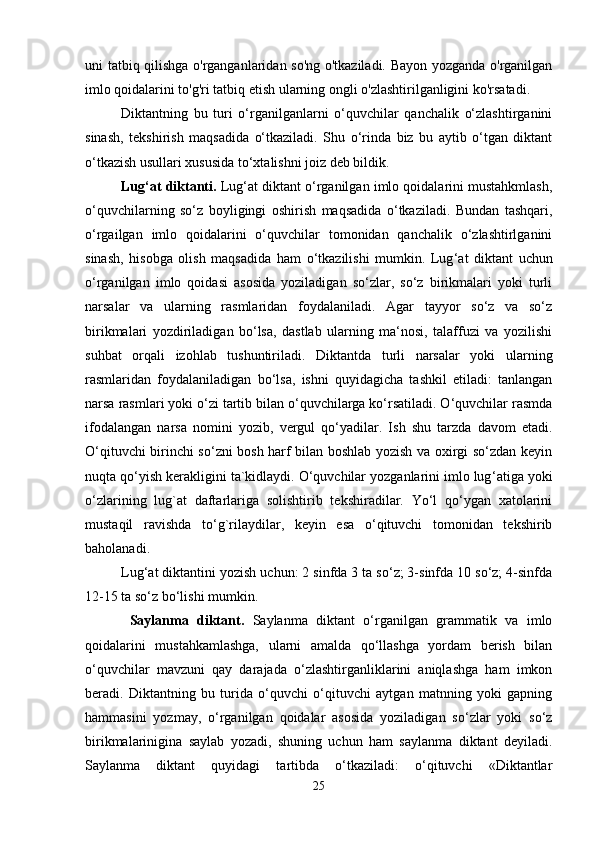 uni tatbiq qilishga o'rganganlaridan so'ng o'tkaziladi. Bayon yozganda o'rganilgan
imlo qoidalarini to'g'ri tatbiq etish ularning ongli o'zlashtirilganligini ko'rsatadi.
Diktantning   bu   turi   o‘rganilganlarni   o‘quvchilar   qanchalik   o‘zlashtirganini
sinash,   tekshirish   maqsadida   o‘tkaziladi.   Shu   o‘rinda   biz   bu   aytib   o‘tgan   diktant
o‘tkazish usullari xususida to‘xtalishni joiz deb bildik. 
Lug ‘ at diktanti.  Lug ‘ at diktant o‘rganilgan imlo qoidalarini mustahkmlash,
o‘quvchilarning   so‘z   boyligingi   oshirish   maqsadida   o‘tkaziladi.   Bundan   tashqari,
o‘rgailgan   imlo   qoidalarini   o‘quvchilar   tomonidan   qanchalik   o‘zlashtirlganini
sinash,   hisobga   olish   maqsadida   ham   o‘tkazilishi   mumkin.   Lug ‘ at   diktant   uchun
o‘rganilgan   imlo   qoidasi   asosida   yoziladigan   so‘zlar,   so‘z   birikmalari   yoki   turli
narsalar   va   ularning   rasmlaridan   foydalaniladi.   Agar   tayyor   so‘z   va   so‘z
birikmalari   yozdiriladigan   bo‘lsa,   dastlab   ularning   ma‘nosi,   talaffuzi   va   yozilishi
suhbat   orqali   izohlab   tushuntiriladi.   Diktantda   turli   narsalar   yoki   ularning
rasmlaridan   foydalaniladigan   bo‘lsa,   ishni   quyidagicha   tashkil   etiladi:   tanlangan
narsa rasmlari yoki o‘zi tartib bilan o‘quvchilarga ko‘rsatiladi. O‘quvchilar rasmda
ifodalangan   narsa   nomini   yozib,   vergul   qo‘yadilar.   Ish   shu   tarzda   davom   etadi.
O‘qituvchi birinchi so‘zni bosh harf bilan boshlab yozish va oxirgi so‘zdan keyin
nuqta qo‘yish kerakligini ta`kidlaydi. O‘quvchilar yozganlarini imlo lug ‘ atiga yoki
o‘zlarining   lug`at   daftarlariga   solishtirib   tekshiradilar.   Yo‘l   qo‘ygan   xatolarini
mustaqil   ravishda   to‘g`rilaydilar,   keyin   esa   o‘qituvchi   tomonidan   tekshirib
baholanadi.
Lug‘at diktantini yozish uchun: 2 sinfda 3 ta so‘z; 3-sinfda 10 so‘z; 4-sinfda
12-15 ta so‘z bo‘lishi mumkin. 
  Saylanma   diktant.   Saylanma   diktant   o‘rganilgan   grammatik   va   imlo
qoidalarini   mustahkamlashga,   ularni   amalda   qo‘llashga   yordam   berish   bilan
o‘quvchilar   mavzuni   qay   darajada   o‘zlashtirganliklarini   aniqlashga   ham   imkon
beradi.   Diktantning   bu   turida   o‘quvchi   o‘qituvchi   aytgan   matnning   yoki   gapning
hammasini   yozmay,   o‘rganilgan   qoidalar   asosida   yoziladigan   so‘zlar   yoki   so‘z
birikmalarinigina   saylab   yozadi,   shuning   uchun   ham   saylanma   diktant   deyiladi.
Saylanma   diktant   quyidagi   tartibda   o‘tkaziladi:   o‘qituvchi   «Diktantlar
25 