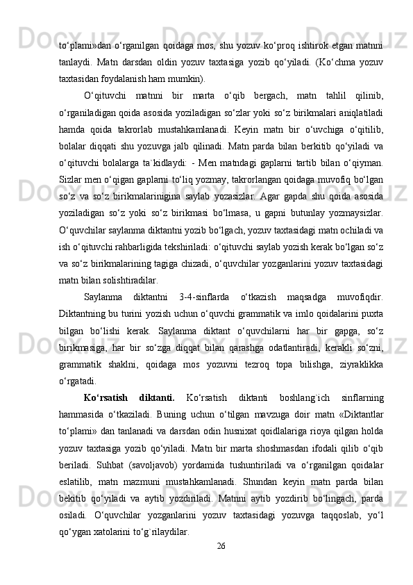 to‘plami»dan   o‘rganilgan   qoidaga   mos,   shu   yozuv   ko‘proq   ishtirok   etgan   matnni
tanlaydi.   Matn   darsdan   oldin   yozuv   taxtasiga   yozib   qo‘yiladi.   (Ko‘chma   yozuv
taxtasidan foydalanish ham mumkin). 
O‘qituvchi   matnni   bir   marta   o‘qib   bergach,   matn   tahlil   qilinib,
o‘rganiladigan qoida asosida yoziladigan so‘zlar yoki so‘z birikmalari aniqlatiladi
hamda   qoida   takrorlab   mustahkamlanadi.   Keyin   matn   bir   o‘uvchiga   o‘qitilib,
bolalar   diqqati   shu   yozuvga   jalb   qilinadi.   Matn   parda   bilan   berkitib   qo‘yiladi   va
o‘qituvchi   bolalarga   ta`kidlaydi:   -   Men   matndagi   gaplarni   tartib   bilan   o‘qiyman.
Sizlar men o‘qigan gaplarni to‘liq yozmay, takrorlangan qoidaga muvofiq bo‘lgan
so‘z   va   so‘z   birikmalarinigina   saylab   yozasizlar.   Agar   gapda   shu   qoida   asosida
yoziladigan   so‘z   yoki   so‘z   birikmasi   bo‘lmasa,   u   gapni   butunlay   yozmaysizlar.
O‘quvchilar saylanma diktantni yozib bo‘lgach, yozuv taxtasidagi matn ochiladi va
ish o‘qituvchi rahbarligida tekshiriladi: o‘qituvchi saylab yozish kerak bo‘lgan so‘z
va so‘z birikmalarining tagiga chizadi, o‘quvchilar yozganlarini yozuv taxtasidagi
matn bilan solishtiradilar. 
Saylanma   diktantni   3-4-sinflarda   o‘tkazish   maqsadga   muvofiqdir.
Diktantning bu turini yozish uchun o‘quvchi grammatik va imlo qoidalarini puxta
bilgan   bo‘lishi   kerak.   Saylanma   diktant   o‘quvchilarni   har   bir   gapga,   so‘z
birikmasiga,   har   bir   so‘zga   diqqat   bilan   qarashga   odatlantiradi,   kerakli   so‘zni,
grammatik   shaklni,   qoidaga   mos   yozuvni   tezroq   topa   bilishga,   ziyraklikka
o‘rgatadi.
Ko‘rsatish   diktanti.   Ko‘rsatish   diktanti   boshlang`ich   sinflarning
hammasida   o‘tkaziladi.   Buning   uchun   o‘tilgan   mavzuga   doir   matn   «Diktantlar
to‘plami»   dan  tanlanadi   va   darsdan   odin  husnixat   qoidlalariga  rioya   qilgan   holda
yozuv   taxtasiga   yozib   qo‘yiladi.   Matn   bir   marta   shoshmasdan   ifodali   qilib   o‘qib
beriladi.   Suhbat   (savoljavob)   yordamida   tushuntiriladi   va   o‘rganilgan   qoidalar
eslatilib,   matn   mazmuni   mustahkamlanadi.   Shundan   keyin   matn   parda   bilan
bekitib   qo‘yiladi   va   aytib   yozdiriladi.   Matnni   aytib   yozdirib   bo‘lingach,   parda
osiladi.   O‘quvchilar   yozganlarini   yozuv   taxtasidagi   yozuvga   taqqoslab,   yo‘l
qo‘ygan xatolarini to‘g`rilaydilar. 
26 