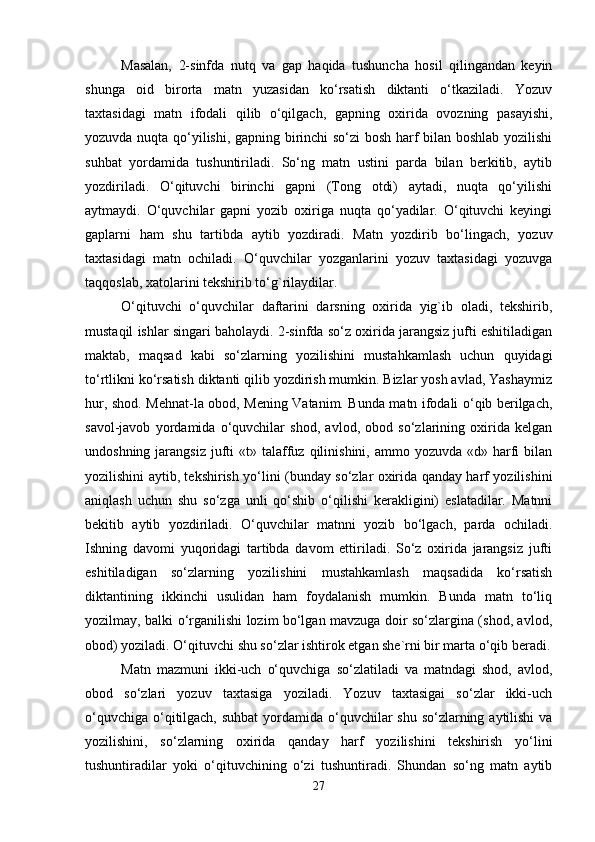 Masalan,   2-sinfda   nutq   va   gap   haqida   tushuncha   hosil   qilingandan   keyin
shunga   oid   birorta   matn   yuzasidan   ko‘rsatish   diktanti   o‘tkaziladi.   Yozuv
taxtasidagi   matn   ifodali   qilib   o‘qilgach,   gapning   oxirida   ovozning   pasayishi,
yozuvda nuqta qo‘yilishi, gapning birinchi  so‘zi bosh harf bilan boshlab yozilishi
suhbat   yordamida   tushuntiriladi.   So‘ng   matn   ustini   parda   bilan   berkitib,   aytib
yozdiriladi.   O‘qituvchi   birinchi   gapni   (Tong   otdi)   aytadi,   nuqta   qo‘yilishi
aytmaydi.   O‘quvchilar   gapni   yozib   oxiriga   nuqta   qo‘yadilar.   O‘qituvchi   keyingi
gaplarni   ham   shu   tartibda   aytib   yozdiradi.   Matn   yozdirib   bo‘lingach,   yozuv
taxtasidagi   matn   ochiladi.   O‘quvchilar   yozganlarini   yozuv   taxtasidagi   yozuvga
taqqoslab, xatolarini tekshirib to‘g`rilaydilar. 
O‘qituvchi   o‘quvchilar   daftarini   darsning   oxirida   yig`ib   oladi,   tekshirib,
mustaqil ishlar singari baholaydi. 2-sinfda so‘z oxirida jarangsiz jufti eshitiladigan
maktab,   maqsad   kabi   so‘zlarning   yozilishini   mustahkamlash   uchun   quyidagi
to‘rtlikni ko‘rsatish diktanti qilib yozdirish mumkin. Bizlar yosh avlad, Yashaymiz
hur, shod. Mehnat-la obod, Mening Vatanim. Bunda matn ifodali o‘qib berilgach,
savol-javob   yordamida   o‘quvchilar   shod,   avlod,   obod   so‘zlarining   oxirida   kelgan
undoshning  jarangsiz   jufti  «t»  talaffuz  qilinishini, ammo  yozuvda  «d» harfi   bilan
yozilishini aytib, tekshirish yo‘lini (bunday so‘zlar oxirida qanday harf yozilishini
aniqlash   uchun   shu   so‘zga   unli   qo‘shib   o‘qilishi   kerakligini)   eslatadilar.   Matnni
bekitib   aytib   yozdiriladi.   O‘quvchilar   matnni   yozib   bo‘lgach,   parda   ochiladi.
Ishning   davomi   yuqoridagi   tartibda   davom   ettiriladi.   So‘z   oxirida   jarangsiz   jufti
eshitiladigan   so‘zlarning   yozilishini   mustahkamlash   maqsadida   ko‘rsatish
diktantining   ikkinchi   usulidan   ham   foydalanish   mumkin.   Bunda   matn   to‘liq
yozilmay, balki o‘rganilishi lozim bo‘lgan mavzuga doir so‘zlargina (shod, avlod,
obod) yoziladi. O‘qituvchi shu so‘zlar ishtirok etgan she`rni bir marta o‘qib beradi.
Matn   mazmuni   ikki-uch   o‘quvchiga   so‘zlatiladi   va   matndagi   shod,   avlod,
obod   so‘zlari   yozuv   taxtasiga   yoziladi.   Yozuv   taxtasigai   so‘zlar   ikki-uch
o‘quvchiga o‘qitilgach, suhbat  yordamida o‘quvchilar shu so‘zlarning aytilishi va
yozilishini,   so‘zlarning   oxirida   qanday   harf   yozilishini   tekshirish   yo‘lini
tushuntiradilar   yoki   o‘qituvchining   o‘zi   tushuntiradi.   Shundan   so‘ng   matn   aytib
27 