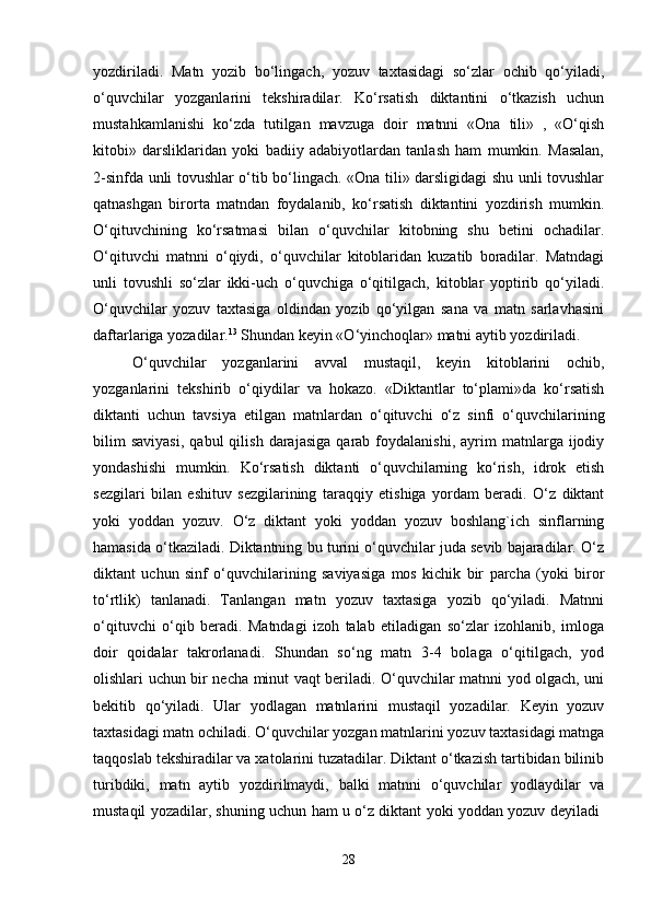 yozdiriladi.   Matn   yozib   bo‘lingach,   yozuv   taxtasidagi   so‘zlar   ochib   qo‘yiladi,
o‘quvchilar   yozganlarini   tekshiradilar.   Ko‘rsatish   diktantini   o‘tkazish   uchun
mustahkamlanishi   ko‘zda   tutilgan   mavzuga   doir   matnni   «Ona   tili»   ,   «O‘qish
kitobi»   darsliklaridan   yoki   badiiy   adabiyotlardan   tanlash   ham   mumkin.   Masalan,
2-sinfda unli tovushlar o‘tib bo‘lingach. «Ona tili» darsligidagi shu unli tovushlar
qatnashgan   birorta   matndan   foydalanib,   ko‘rsatish   diktantini   yozdirish   mumkin.
O‘qituvchining   ko‘rsatmasi   bilan   o‘quvchilar   kitobning   shu   betini   ochadilar.
O‘qituvchi   matnni   o‘qiydi,   o‘quvchilar   kitoblaridan   kuzatib   boradilar.   Matndagi
unli   tovushli   so‘zlar   ikki-uch   o‘quvchiga   o‘qitilgach,   kitoblar   yoptirib   qo‘yiladi.
O‘quvchilar   yozuv   taxtasiga   oldindan   yozib   qo‘yilgan   sana   va   matn   sarlavhasini
daftarlariga yozadilar. 13
 Shundan keyin «O‘yinchoqlar» matni aytib yozdiriladi. 
O‘quvchilar   yozganlarini   avval   mustaqil,   keyin   kitoblarini   ochib,
yozganlarini   tekshirib   o‘qiydilar   va   hokazo.   «Diktantlar   to‘plami»da   ko‘rsatish
diktanti   uchun   tavsiya   etilgan   matnlardan   o‘qituvchi   o‘z   sinfi   o‘quvchilarining
bilim   saviyasi,   qabul   qilish   darajasiga   qarab  foydalanishi,   ayrim   matnlarga   ijodiy
yondashishi   mumkin.   Ko‘rsatish   diktanti   o‘quvchilarning   ko‘rish,   idrok   etish
sezgilari   bilan   eshituv   sezgilarining   taraqqiy   etishiga   yordam   beradi.   O‘z   diktant
yoki   yoddan   yozuv.   O‘z   diktant   yoki   yoddan   yozuv   boshlang`ich   sinflarning
hamasida o‘tkaziladi. Diktantning bu turini o‘quvchilar juda sevib bajaradilar. O‘z
diktant   uchun   sinf   o‘quvchilarining   saviyasiga   mos   kichik   bir   parcha   (yoki   biror
to‘rtlik)   tanlanadi.   Tanlangan   matn   yozuv   taxtasiga   yozib   qo‘yiladi.   Matnni
o‘qituvchi   o‘qib   beradi.   Matndagi   izoh   talab   etiladigan   so‘zlar   izohlanib,   imloga
doir   qoidalar   takrorlanadi.   Shundan   so‘ng   matn   3-4   bolaga   o‘qitilgach,   yod
olishlari uchun bir necha minut vaqt beriladi. O‘quvchilar matnni yod olgach, uni
bekitib   qo‘yiladi.   Ular   yodlagan   matnlarini   mustaqil   yozadilar.   Keyin   yozuv
taxtasidagi matn ochiladi. O‘quvchilar yozgan matnlarini yozuv taxtasidagi matnga
taqqoslab tekshiradilar va xatolarini tuzatadilar. Diktant o‘tkazish tartibidan bilinib
turibdiki,   matn   aytib   yozdirilmaydi,   balki   matnni   o‘quvchilar   yodlaydilar   va
mustaqil yozadilar, shuning uchun ham u o‘z diktant yoki yoddan yozuv deyiladi  
28 