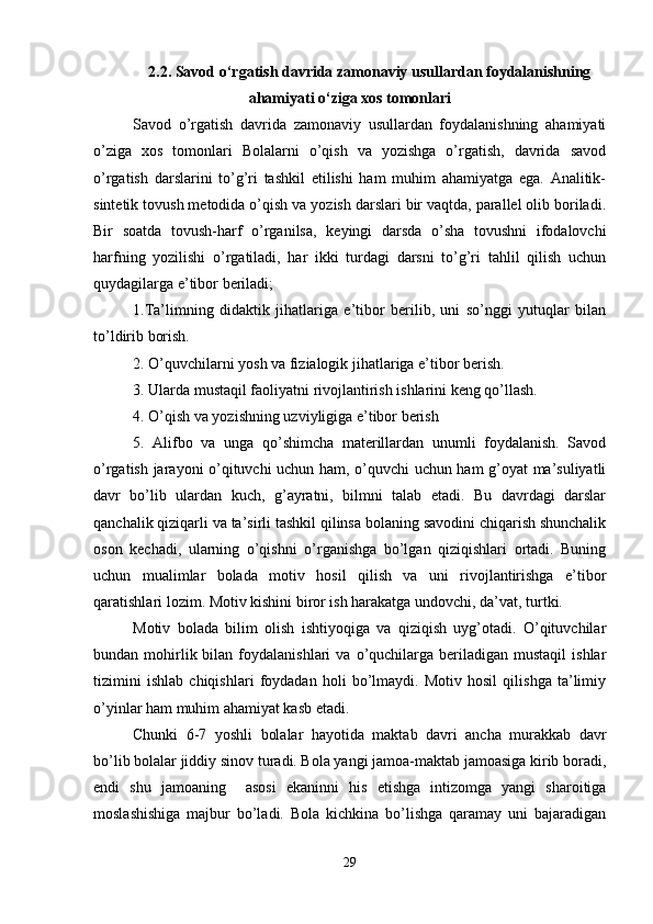 2.2. Savod o‘rgatish davrida zamonaviy usullardan foydalanishning
ahamiyati o‘ziga xos tomonlari
Savod   o’rgatish   davrida   zamonaviy   usullardan   foydalanishning   ahamiyati
o’ziga   xos   tomonlari   Bolalarni   o’qish   va   yozishga   o’rgatish,   davrida   savod
o’rgatish   darslarini   to’g’ri   tashkil   etilishi   ham   muhim   ahamiyatga   ega.   Analitik-
sintetik tovush metodida o’qish va yozish darslari bir vaqtda, parallel olib boriladi.
Bir   soatda   tovush-harf   o’rganilsa,   keyingi   darsda   o’sha   tovushni   ifodalovchi
harfning   yozilishi   o’rgatiladi,   har   ikki   turdagi   darsni   to’g’ri   tahlil   qilish   uchun
quydagilarga e’tibor beriladi; 
1.Ta’limning   didaktik   jihatlariga   e’tibor   berilib,   uni   so’nggi   yutuqlar   bilan
to’ldirib borish. 
2. O’quvchilarni yosh va fizialogik jihatlariga e’tibor berish. 
3. Ularda mustaqil faoliyatni rivojlantirish ishlarini keng qo’llash. 
4. O’qish va yozishning uzviyligiga e’tibor berish 
5.   Alifbo   va   unga   qo’shimcha   materillardan   unumli   foydalanish.   Savod
o’rgatish jarayoni o’qituvchi uchun ham, o’quvchi uchun ham g’oyat ma’suliyatli
davr   bo’lib   ulardan   kuch,   g’ayratni,   bilmni   talab   etadi.   Bu   davrdagi   darslar
qanchalik qiziqarli va ta’sirli tashkil qilinsa bolaning savodini chiqarish shunchalik
oson   kechadi,   ularning   o’qishni   o’rganishga   bo’lgan   qiziqishlari   ortadi.   Buning
uchun   mualimlar   bolada   motiv   hosil   qilish   va   uni   rivojlantirishga   e’tibor
qaratishlari lozim. Motiv kishini biror ish harakatga undovchi, da’vat, turtki. 
Motiv   bolada   bilim   olish   ishtiyoqiga   va   qiziqish   uyg’otadi.   O’qituvchilar
bundan  mohirlik  bilan  foydalanishlari  va  o’quchilarga  beriladigan   mustaqil   ishlar
tizimini   ishlab   chiqishlari   foydadan   holi   bo’lmaydi.   Motiv   hosil   qilishga   ta’limiy
o’yinlar ham muhim ahamiyat kasb etadi.
Chunki   6-7   yoshli   bolalar   hayotida   maktab   davri   ancha   murakkab   davr
bo’lib bolalar jiddiy sinov turadi. Bola yangi jamoa-maktab jamoasiga kirib boradi,
endi   shu   jamoaning     asosi   ekaninni   his   etishga   intizomga   yangi   sharoitiga
moslashishiga   majbur   bo’ladi.   Bola   kichkina   bo’lishga   qaramay   uni   bajaradigan
29 