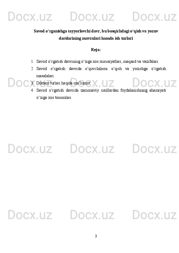 Savod o‘rganishga tayyorlovchi davr, bu bosqichdagi o‘qish va yozuv
darslarining mavzulari hamda ish turlari
Reja:
1. Savod o‘rgatish davrining o‘ziga xos xususiyatlari, maqsad va vazifalari.
2. Savod   o‘rgatish   davrida   o‘quvchilarni   o‘qish   va   yozishga   o‘rgatish
masalalari .
3. Diktant turlari haqida ma’lumot.
4. Savod   o‘rgatish   davrida   zamonaviy   usullardan   foydalanishning   ahamiyati
o‘ziga xos tomonlari.
3 