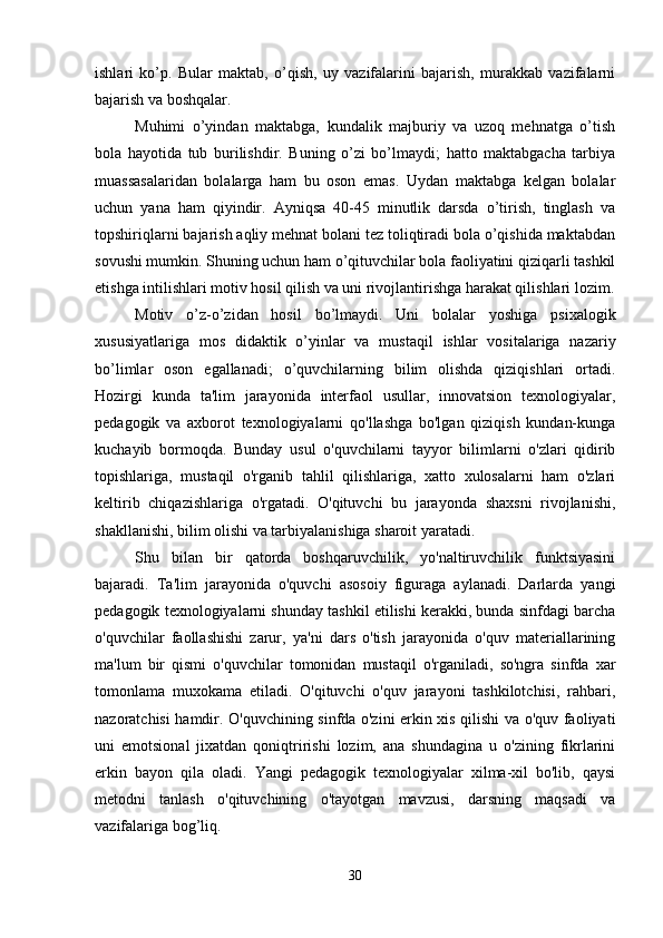 ishlari   ko’p.   Bular   maktab,   o’qish,   uy   vazifalarini   bajarish,   murakkab   vazifalarni
bajarish va boshqalar.
Muhimi   o’yindan   maktabga,   kundalik   majburiy   va   uzoq   mehnatga   o’tish
bola   hayotida   tub   burilishdir.   Buning   o’zi   bo’lmaydi;   hatto   maktabgacha   tarbiya
muassasalaridan   bolalarga   ham   bu   oson   emas.   Uydan   maktabga   kelgan   bolalar
uchun   yana   ham   qiyindir.   Ayniqsa   40-45   minutlik   darsda   o’tirish,   tinglash   va
topshiriqlarni bajarish aqliy mehnat bolani tez toliqtiradi bola o’qishida maktabdan
sovushi mumkin. Shuning uchun ham o’qituvchilar bola faoliyatini qiziqarli tashkil
etishga intilishlari motiv hosil qilish va uni rivojlantirishga harakat qilishlari lozim.
Motiv   o’z-o’zidan   hosil   bo’lmaydi.   Uni   bolalar   yoshiga   psixalogik
xususiyatlariga   mos   didaktik   o’yinlar   va   mustaqil   ishlar   vositalariga   nazariy
bo’limlar   oson   egallanadi;   o’quvchilarning   bilim   olishda   qiziqishlari   ortadi.
Hozirgi   kunda   ta'lim   jarayonida   interfaol   usullar,   innovatsion   texnologiyalar,
pedagogik   va   axborot   texnologiyalarni   qo'llashga   bo'lgan   qiziqish   kundan-kunga
kuchayib   bormoqda.   Bunday   usul   o'quvchilarni   tayyor   bilimlarni   o'zlari   qidirib
topishlariga,   mustaqil   o'rganib   tahlil   qilishlariga,   xatto   xulosalarni   ham   o'zlari
keltirib   chiqazishlariga   o'rgatadi.   O'qituvchi   bu   jarayonda   shaxsni   rivojlanishi,
shakllanishi, bilim olishi va tarbiyalanishiga sharoit yaratadi. 
Shu   bilan   bir   qatorda   boshqaruvchilik,   yo'naltiruvchilik   funktsiyasini
bajaradi.   Ta'lim   jarayonida   o'quvchi   asosoiy   figuraga   aylanadi.   Darlarda   yangi
pedagogik texnologiyalarni shunday tashkil etilishi kerakki, bunda sinfdagi barcha
o'quvchilar   faollashishi   zarur,   ya'ni   dars   o'tish   jarayonida   o'quv   materiallarining
ma'lum   bir   qismi   o'quvchilar   tomonidan   mustaqil   o'rganiladi,   so'ngra   sinfda   xar
tomonlama   muxokama   etiladi.   O'qituvchi   o'quv   jarayoni   tashkilotchisi,   rahbari,
nazoratchisi hamdir. O'quvchining sinfda o'zini erkin xis qilishi va o'quv faoliyati
uni   emotsional   jixatdan   qoniqtririshi   lozim,   ana   shundagina   u   o'zining   fikrlarini
erkin   bayon   qila   oladi.   Yangi   pedagogik   texnologiyalar   xilma-xil   bo'lib,   qaysi
metodni   tanlash   o'qituvchining   o'tayotgan   mavzusi,   darsning   maqsadi   va
vazifalariga bog’liq. 
30 