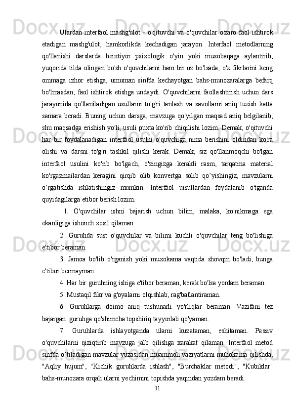 Ulardan interfaol   mashg'ulot  -  o'qituvchi   va  o'quvchilar  o'zaro  faol   ishtirok
etadigan   mashg'ulot,   hamkorlikda   kechadigan   jarayon.   Interfaol   metodlarning
qo'llanishi   darslarda   beixtiyor   psixologik   o'yin   yoki   musobaqaga   aylantirib,
yuqorida  tilda olingan  bo'sh  o'quvchilarni   ham  bir  oz  bo'lsada,  o'z  fikrlarini  keng
ommaga   izhor   etishga,   umuman   sinfda   kechayotgan   bahs-munozaralarga   befarq
bo'lmasdan,   faol   ishtirok   etishga   undaydi.   O'quvchilarni   faollashtirish   uchun   dars
jarayonida   qo'llaniladigan   usullarni   to'g'ri   tanlash   va   savollarni   aniq   tuzish   katta
samara   beradi.  Buning   uchun   darsga,   mavzuga  qo'yilgan   maqsad   aniq   belgilanib,
shu maqsadga erishish yo'li, usuli puxta ko'rib chiqilishi lozim. Demak, o'qituvchi
har   bir   foydalanadigan   interfaol   usulni   o'quvchiga   nima   berishini   oldindan   ko'ra
olishi   va   darsni   to'g'ri   tashkil   qilishi   kerak.   Demak,   siz   qo'llanmoqchi   bo'lgan
interfaol   usulini   ko'rib   bo'lgach,   o'zingizga   kerakli   rasm,   tarqatma   material
ko'rgazmailardan   keragini   qirqib   olib   konvertga   solib   qo’yishingiz,   mavzularni
o’rgatishda   ishlatishingiz   mumkin.   Interfaol   uisullardan   foydalanib   o'tganda
quyidagilarga etibor berish lozim.
  l.   O'quvchilar   ishni   bajarish   uchun   bilim,   malaka,   ko'nikmaga   ega
ekanligiga ishonch xosil qilaman. 
2.   Guruhda   sust   o'quvchilar   va   bilimi   kuchli   o'quvchilar   teng   bo'lishiga
e'tibor beraman. 
3.   Jamoa   bo'lib   o'rganish   yoki   muxokama   vaqtida   shovqin   bo'ladi,   bunga
e'tibor bermayman. 
4. Har bir guruhning ishiga e'tibor beraman, kerak bo'lsa yordam beraman. 
5. Mustaqil fikr va g'oyalarni olqishlab, rag'batlantiraman. 
6.   Guruhlarga   doimo   aniq   tushunarli   yo'rliqlar   beraman.   Vazifani   tez
bajargan  guruhga qo'shimcha topshiriq tayyorlab qo'yaman. 
7.   Guruhlarda   ishlayotganda   ularni   kuzataman,   eshitaman.   Passiv
o'quvchilarni   qiziqtirib   mavzuga   jalb   qilishga   xarakat   qilaman.   Interfaol   metod
sinfda o’tiladigan mavzular yuzasidan muammoli vaziyatlarni muhokama qilishda,
"Aqliy   hujum",   "Kichik   guruhlarda   ishlash",   "Burchaklar   metodi",   "Kubiklar"
bahs-munozara orqali ularni yechimini topishda yaqindan yozdam beradi. 
31 