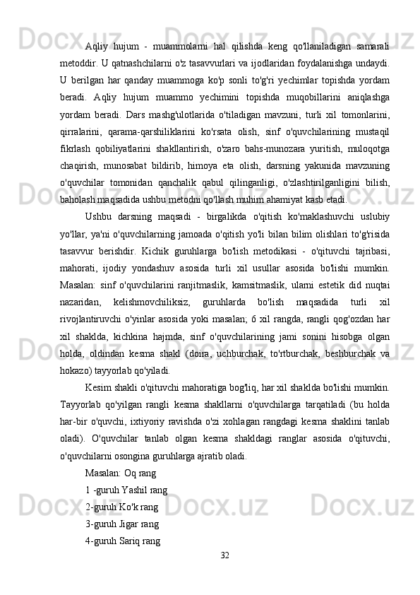 Aqliy   hujum   -   muammolarni   hal   qilishda   keng   qo'llaniladigan   samarali
metoddir. U qatnashchilarni o'z tasavvurlari va ijodlaridan foydalanishga undaydi.
U   berilgan   har   qanday   muammoga   ko'p   sonli   to'g'ri   yechimlar   topishda   yordam
beradi.   Aqliy   hujum   muammo   yechimini   topishda   muqobillarini   aniqlashga
yordam   beradi.   Dars   mashg'ulotlarida   o'tiladigan   mavzuni,   turli   xil   tomonlarini,
qirralarini,   qarama-qarshiliklarini   ko'rsata   olish,   sinf   o'quvchilarining   mustaqil
fikrlash   qobiliyatlarini   shakllantirish,   o'zaro   bahs-munozara   yuritish,   muloqotga
chaqirish,   munosabat   bildirib,   himoya   eta   olish,   darsning   yakunida   mavzuning
o'quvchilar   tomonidan   qanchalik   qabul   qilinganligi,   o'zlashtirilganligini   bilish,
baholash maqsadida ushbu metodni qo'llash muhim ahamiyat kasb etadi. 
Ushbu   darsning   maqsadi   -   birgalikda   o'qitish   ko'maklashuvchi   uslubiy
yo'llar,  ya'ni   o'quvchilarning  jamoada  o'qitish   yo'li   bilan  bilim  olishlari  to'g'risida
tasavvur   berishdir.   Kichik   guruhlarga   bo'lish   metodikasi   -   o'qituvchi   tajribasi,
mahorati,   ijodiy   yondashuv   asosida   turli   xil   usullar   asosida   bo'lishi   mumkin.
Masalan:   sinf   o'quvchilarini   ranjitmaslik,   kamsitmaslik,   ularni   estetik   did   nuqtai
nazaridan,   kelishmovchiliksiz,   guruhlarda   bo'lish   maqsadida   turli   xil
rivojlantiruvchi   o'yinlar   asosida   yoki   masalan;   6   xil   rangda,   rangli   qog'ozdan   har
xil   shaklda,   kichkina   hajmda,   sinf   o'quvchilarining   jami   sonini   hisobga   olgan
holda,   oldindan   kesma   shakl   (doira,   uchburchak,   to'rtburchak,   beshburchak   va
hokazo) tayyorlab qo'yiladi.
Kesim shakli o'qituvchi mahoratiga bog'liq, har xil shaklda bo'lishi mumkin.
Tayyorlab   qo'yilgan   rangli   kesma   shakllarni   o'quvchilarga   tarqatiladi   (bu   holda
har-bir   o'quvchi,   ixtiyoriy   ravishda   o'zi   xohlagan   rangdagi   kesma   shaklini   tanlab
oladi).   O'quvchilar   tanlab   olgan   kesma   shakldagi   ranglar   asosida   o'qituvchi,
o'quvchilarni osongina guruhlarga ajratib oladi. 
Masalan: Oq rang 
1 -guruh Yashil rang 
2-guruh Ko'k rang 
3-guruh Jigar rang 
4-guruh Sariq rang 
32 