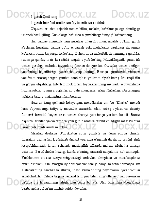 5-guruh Qizil rang 
6-guruh Interfaol usullardan foydalanib dars o'tishda: 
O'quvchilar   ishni   bajarish   uchun   bilim,   malaka,   ko'nikmaga   ega   ekanligiga
ishonch hosil qiling. Guruhlarga bo'lishda o'quvchilarga "tazyiq" ko'rsatmang. 
Har   qanday   sharoitda   ham   guruhlar   bilan   iliq   munosabatda   bo'ling.   guruh
a'zolarini   kuzating.   Jamoa   bo'lib   o'rganish   yoki   muhokama   vaqtidagi   shovqinga
ko'nikish uchun tayyorgarlik ko'ring. Baholash va mukofotlash tizimingiz guruhlar
ishlariga   qanday   ta'sir   ko'rsatishi   haqida   o'ylab   ko'ring.   Muvaffaqiyatli   guruh   ish
uchun   guruhga   mukofat   tayyorlang   (imkon   darajasida).   Guruhlar   uchun   berilgan
vazifaning   bajarilishiga   yetarlicha   vaqt   bering.   Boshqa   guruhlarda   nisbatan
vazifasini ertaroq bergan guruhni band qilish yo'llarini o'ylab ko'rig. Mustaqil fikr
va g'oyni  olqishlang.  Interfaol  metodidan  foydalanishning  maqsadi:   o'quvchilarda
hozirjavoblik,   hissini   rivojlantirish,   bahs-munozara,   erkin   fikrlashga   «Asoslangan
tafakkur tarzini shakllantirishdan iboratdir. 
Hozirda   keng   qo'llanib   kelayotgan,   metodlardan   biri   bu   "Klaster"   metodi
ham   o'quvchilarga   ixtiyoriy   mavzular   xususida   erkin,   ochiq   o'ylash   va   shaxsiy
fikrlarni   bemalol   bayon   etish   uchun   sharoyt   yaratishga   yordam   beradi.   Bunda
o'quvchilar bilan yakka tartibda yoki guruh asosida tashkil etiladigan mashg'ulotlar
jarayonida foydalanish mumkin.
Masalan   doskaga   O’zbekiston   so’zi   yoziladi   va   doira   ichiga   olinadi.
Interaktiv  usullardan  foydalanib  diktant   yozishga   o‘rgatish  darslarini  tashkil   etish
Respublikamizda   ta’lim   sohasida   mustaqillik   yillarida   muhim   islohotlar   amalga
oshirildi. Bu islohotlar  hozirgi  kunda  o‘zining samarali  natijalarini  ko‘rsatmoqda.
Yoshlarimiz   orasida   dunyo   miqyosidagi   tanlovlar,   olimpiada   va   musobaqalarda
faxrli o‘rinlarni egallayotgan iqtidorli yoshlar soni yildanyilga ortib bormoqda. Bu
g`alabalarning   barchasiga   albatta,   inson   kamolotining   poydevorini   yaratuvchilar
sababchidirlar. Oilada birgina farzand tarbiyasi bilan shug`ullanayotgan ota-onalar
ba’zida   o‘z   farzandining   qiliqlaridan   bezor   bo‘ladi.   Ular   farzandini   «bog`chaga
berib, ancha qulog`im tinchib qoldi» deydilar. 
33