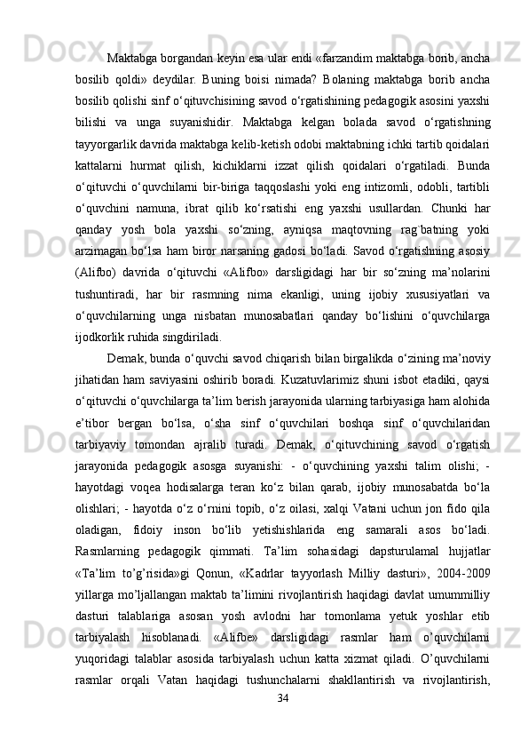 Maktabga borgandan keyin esa ular endi «farzandim maktabga borib, ancha
bosilib   qoldi»   deydilar.   Buning   boisi   nimada?   Bolaning   maktabga   borib   ancha
bosilib qolishi sinf o‘qituvchisining savod o‘rgatishining pedagogik asosini yaxshi
bilishi   va   unga   suyanishidir.   Maktabga   kelgan   bolada   savod   o‘rgatishning
tayyorgarlik davrida maktabga kelib-ketish odobi maktabning ichki tartib qoidalari
kattalarni   hurmat   qilish,   kichiklarni   izzat   qilish   qoidalari   o‘rgatiladi.   Bunda
o‘qituvchi   o‘quvchilarni   bir-biriga   taqqoslashi   yoki   eng   intizomli,   odobli,   tartibli
o‘quvchini   namuna,   ibrat   qilib   ko‘rsatishi   eng   yaxshi   usullardan.   Chunki   har
qanday   yosh   bola   yaxshi   so‘zning,   ayniqsa   maqtovning   rag`batning   yoki
arzimagan  bo‘lsa  ham  biror  narsaning   gadosi  bo‘ladi.  Savod  o‘rgatishning  asosiy
(Alifbo)   davrida   o‘qituvchi   «Alifbo»   darsligidagi   har   bir   so‘zning   ma’nolarini
tushuntiradi,   har   bir   rasmning   nima   ekanligi,   uning   ijobiy   xususiyatlari   va
o‘quvchilarning   unga   nisbatan   munosabatlari   qanday   bo‘lishini   o‘quvchilarga
ijodkorlik ruhida singdiriladi.
Demak, bunda o‘quvchi savod chiqarish bilan birgalikda o‘zining ma’noviy
jihatidan ham   saviyasini  oshirib  boradi.  Kuzatuvlarimiz shuni  isbot  etadiki,  qaysi
o‘qituvchi o‘quvchilarga ta’lim berish jarayonida ularning tarbiyasiga ham alohida
e’tibor   bergan   bo‘lsa,   o‘sha   sinf   o‘quvchilari   boshqa   sinf   o‘quvchilaridan
tarbiyaviy   tomondan   ajralib   turadi.   Demak,   o‘qituvchining   savod   o‘rgatish
jarayonida   pedagogik   asosga   suyanishi:   -   o‘quvchining   yaxshi   talim   olishi;   -
hayotdagi   voqea   hodisalarga   teran   ko‘z   bilan   qarab,   ijobiy   munosabatda   bo‘la
olishlari;   -   hayotda   o‘z   o‘rnini   topib,   o‘z   oilasi,   xalqi   Vatani   uchun   jon   fido   qila
oladigan,   fidoiy   inson   bo‘lib   yetishishlarida   eng   samarali   asos   bo‘ladi.
Rasmlarning   pedagogik   qimmati.   Ta’lim   sohasidagi   dapsturulamal   hujjatlar
«Ta’lim   to’g’risida»gi   Qonun,   «Kadrlar   tayyorlash   Milliy   dasturi»,   2004-2009
yillarga mo’ljallangan maktab ta’limini rivojlantirish haqidagi  davlat  umummilliy
dasturi   talablariga   asosan   yosh   avlodni   har   tomonlama   yetuk   yoshlar   etib
tarbiyalash   hisoblanadi.   «Alifbe»   darsligidagi   rasmlar   ham   o’quvchilarni
yuqoridagi   talablar   asosida   tarbiyalash   uchun   katta   xizmat   qiladi.   O’quvchilarni
rasmlar   orqali   Vatan   haqidagi   tushunchalarni   shakllantirish   va   rivojlantirish,
34