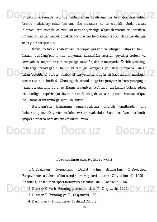 o’rgatish   jarayonida   ta’limiy   diktantlardan   foydalanishga   bag’ishlangan   ushbu
bitiruv   malakaviy   ishda   biz   ana   shu   masalani   ko’rib   chiqdik.   Unda   asosan
o’quvchilarni   savodli   va  husnixat   asosida   yozishga   o’rgatish   masalalari,   darslarni
interaktiv usulllar hamda didaktik o’yinlardan foydlalanib tashkil etish masalalirga
asosiy e’tibor qaratildi. 
Ilmiy   metodik   adabiyotlar,   tadqiqot   jarayonida   olingan   natijalar   tahlili
hamda   boshlang’ich   ta’lim   jarayonini   kuzatishlar   asosida   quyidagi   xulosa   va
tavsiyalarni   taqdim   etishni   maqsadga   muvofiq   deb   hisoblaymiz.   Kichik   yoshdagi
bolalarga   beriladigan   til   ta'limi   va   tarbiyasi   o‘zgacha   yo‘nalish,   o‘zgacha   usullar
bilan   boyitib,   til   sofligi,   adabiy   til   me'yorlarini   singdirish   kabi   zaruriy   mashqlar
vositasida   olib   boriladi.   Shuningdek,   savod   o’rgatish   jarayonida   ham   pedagogik
texnologiyalarning ilg‘or  usullariga tayanib ish ko‘rmoq joiz hamda bolalar  idrok
eta   oladigan   topshiriqlar   tizimini   ishlab   chiqish   va   ular   qisman   maxsus   o‘quv
qo‘llanmalar mazmuniga kiritilishi zarur. 
Boshlang’ich   ta'limining   samaradorligini   oshirish   omillaridan   biri
bolalarning   savodli   yozish   malakalarini   tarbiyalashdir.   Buni   1-sinfdan   boshlanib,
yuqori sinflarda ham davom ettirilishi lozim.
Foydalanilgan adabiyotlar  ro‘yxati
1. O’zbekiston   Respublikasi   Davlat   ta'lim   standartlari.   O’zbekiston
Respublikasi   uzluksiz   ta'lim   standartlarining   davlat   tizimi.   Oliy  ta'lim.   5141600  -
Boshlang’ich ta'lim va sport-tarbiyaviy ish yunalishi. - Toshkent: 2006 
2. G`oziev E. Va b. Psixologiya muammolari. T., O’qituvchi, 1996. 
3. G`oziev E. Psixologiya. T., O’qituvchi, 1994. 
4. Karimova V. Psixologiya. Toshkent 2000 y. 
36 