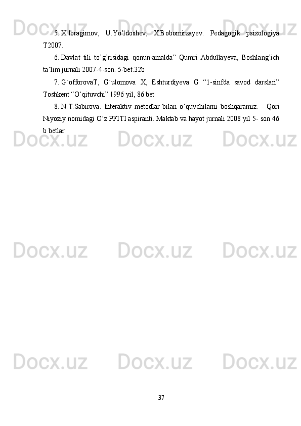 5. X.Ibragimov,   U.Yo’ldoshev,   X.Bobomirzayev.   Pedagogik   psixologiya
T2007. 
6. Davlat   tili   to’g’risidagi   qonun-amalda”   Qumri   Abdullayeva,   Boshlang’ich
ta’lim jurnali 2007-4-son. 5-bet.32b 
7. G`offorovaT,   G`ulomova   X,   Eshturdiyeva   G   “1-sinfda   savod   darslari”
Toshkent “O‘qituvchi” 1996 yil, 86 bet 
8. N.T.Sabirova.   Interaktiv   metodlar   bilan   o’quvchilarni   boshqaramiz.   -   Qori
Niyoziy nomidagi O’z PFITI aspiranti. Maktab va hayot jurnali 2008 yil 5- son 46
b betlar 
37 