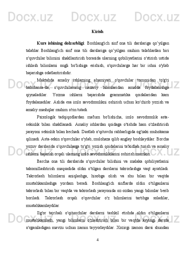 Kirish
Kurs   ishining   dolzarbligi :   Boshlang'ich   sinf   ona   tili   darslariga   qo’yilgan
talablar.   Boshlang'ich   sinf   ona   tili   darslariga   qo’yilgan   muhim   talablardan   biri
o'quvchilar  bilimini  shakllantirish  borasida  ularning qobiliyatlarini  o'stirish  ustida
ishlash   bilimlarni   ongli   bo'lishiga   erishish,   o'quvchilarga   har   bir   ishni   o'ylab
bajarishga odatlantirishdir.
Maktabda   amaliy   ishlarning   ahamiyati   o'quvchilar   tomonidan   to'g'ri
baholansa-da,   o'quvchilarning   nazariy   bilimlaridan   amalda   foydalanishga
qiynaladilar.   Yozma   ishlarni   bajarishda   grammatika   qoidalaridan   kam
foydalanadilar.   Aslida   esa   imlo   savodxonlikni   oshirish   uchun   ko'chirib   yozish   va
amaliy mashqlar muhim o'rin tutadi. 
Psixologik   tadqiqodlardan   ma'lum   bo'lishicha,   imlo   savodxonlik   asta-
sekinlik   bilan   shakllanadi.   Amaliy   ishlardan   qoidaga   o'tishda   ham   o'zlashtirish
jarayoni sekinlik bilan kechadi. Dastlab o'qituvchi rahbarligida og'zaki muhokama
qilinadi. Asta-sekin o'quvchilar o'ylab, mulohaza qilib anglay boshlaydilar. Borcha
yozuv darslarida o'quvchilarga to'g'ri  yozish qoidalarini  ta'kidlab turish va amaliy
ishlarni bajarish orqali ularning imlo savodxonliklarini oshirish mumkin. 
Barcha   ona   tili   darslarida   o'quvchilar   bilishini   va   malaka   qobiliyatlarini
takomillashtirish   maqsadida   oldin   o'tilgan   darslarni   takrorlashga   vaqt   ajratiladi.
Takrorlash   bilimlarni   aniqlashga,   hisobga   olish   va   shu   bilan   bir   vaqtda
mustahkamlashga   yordam   beradi.   Boshlang'ich   sinflarda   oldin   o'tilganlarni
takrorlash bilan bir vaqtda va takrorlash jarayonida oz-ozdan yangi bilimlar berib
boriladi.   Takrorlash   orqali   o'quvchilar   o'z   bilimlarini   tartibga   soladilar,
mustahkamlaydilar. 
Ilg'or   tajribali   o'qituvchilar   darslarni   tashkil   etishda   oldin   o'tilganlarni
mustahkamlash,   yangi   bilimlarni   o'zlashtirish   bilan   bir   vaqtda   keyingi   darsda
o'rganiladigan   mavzu   uchun   zamin   tayyorlaydilar.   Xozirgi   zamon   darsi   shundan
4 