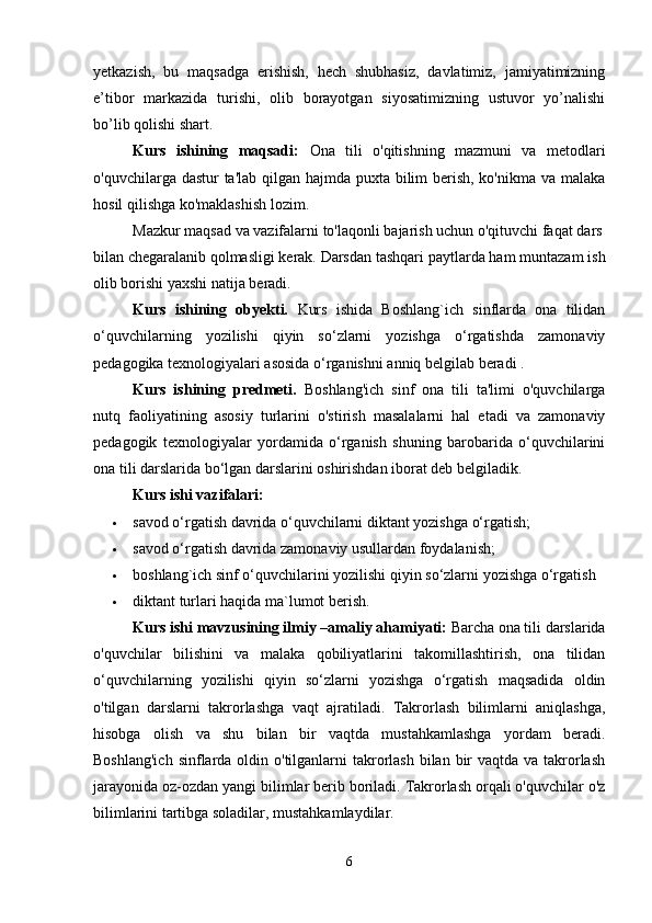 yetkazish,   bu   maqsadga   erishish,   hech   shubhasiz,   davlatimiz,   jamiyatimizning
e’tibor   markazida   turishi,   olib   borayotgan   siyosatimizning   ustuvor   yo’nalishi
bo’lib qolishi shart. 
Kurs   ishining   maqsadi:   Ona   tili   o'qitishning   mazmuni   va   metodlari
o'quvchilarga dastur  ta'lab qilgan hajmda puxta bilim  berish, ko'nikma va malaka
hosil qilishga ko'maklashish lozim.
Mazkur   maqsad   va   vazifalarni   to'laqonli   bajarish   uchun   o'qituvchi   faqat   dars  
bilan   chegaralanib   qolmasligi   kerak.   Darsdan tashqari paytlarda ham muntazam ish
olib borishi yaxshi natija beradi.    
Kurs   ishining   obyekti.   Kurs   ishida   Boshlang`ich   sinflarda   ona   tilidan
o‘quvchilarning   yozilishi   qiyin   so‘zlarni   yozishga   o‘rgatishda   zamonaviy
pedagogika texnologiyalari asosida o‘rganishni anniq belgilab beradi . 
Kurs   ishining   predmeti.   Boshlang'ich   sinf   ona   tili   ta'limi   o'quvchilarga
nutq   faoliyatining   asosiy   turlarini   o'stirish   masalalarni   hal   etadi   va   zamonaviy
pedagogik   texnologiyalar   yordamida   o‘rganish   shuning   barobarida   o‘quvchilarini
ona tili darslarida bo‘lgan darslarini oshirishdan iborat deb belgiladik. 
Kurs ishi vazifalari: 
 savod o‘rgatish davrida o‘quvchilarni diktant yozishga o‘rgatish; 
 savod o‘rgatish davrida zamonaviy usullardan foydalanish; 
 boshlang`ich sinf o‘quvchilarini yozilishi qiyin so‘zlarni yozishga o‘rgatish 
 diktant turlari haqida ma`lumot berish. 
Kurs ishi mavzusining ilmiy –amaliy ahamiyati:  Barcha ona tili darslarida
o'quvchilar   bilishini   va   malaka   qobiliyatlarini   takomillashtirish,   ona   tilidan
o‘quvchilarning   yozilishi   qiyin   so‘zlarni   yozishga   o‘rgatish   maqsadida   oldin
o'tilgan   darslarni   takrorlashga   vaqt   ajratiladi.   Takrorlash   bilimlarni   aniqlashga,
hisobga   olish   va   shu   bilan   bir   vaqtda   mustahkamlashga   yordam   beradi.
Boshlang'ich  sinflarda oldin o'tilganlarni  takrorlash bilan bir  vaqtda va takrorlash
jarayonida oz-ozdan yangi bilimlar berib boriladi. Takrorlash orqali o'quvchilar o'z
bilimlarini tartibga soladilar, mustahkamlaydilar. 
6 