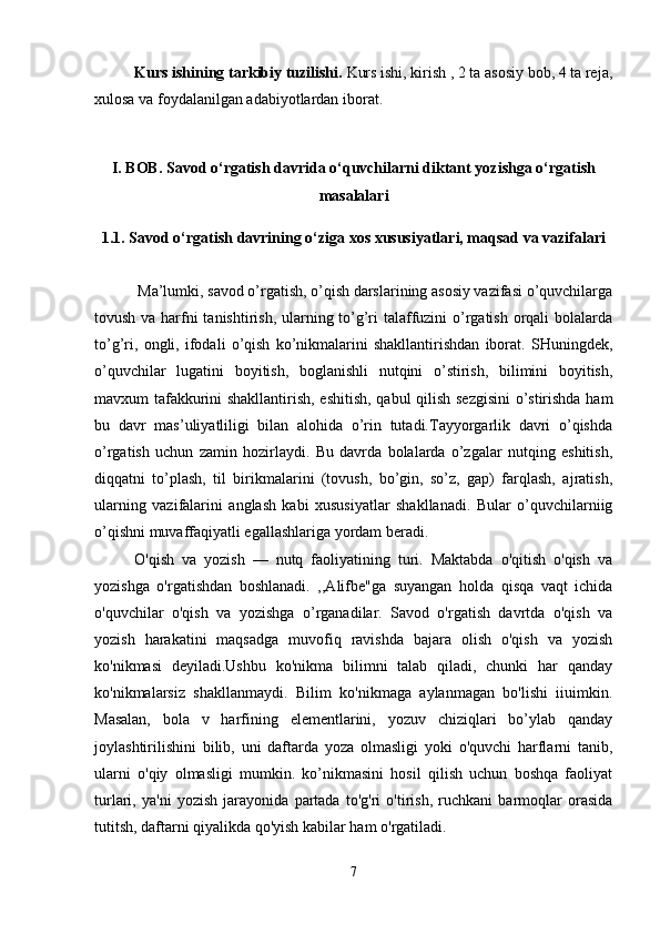 Kurs ishining tarkibiy tuzilishi.  Kurs ishi, kirish , 2 ta asosiy bob, 4 ta reja,
xulosa va foydalanilgan adabiyotlardan iborat. 
I. BOB. Savod o‘rgatish davrida o‘quvchilarni diktant yozishga o‘rgatish
masalalari
1.1. Savod o‘rgatish davrining o‘ziga xos xususiyatlari, maqsad va vazifalari
           Ma’lumki, savod o’rgatish, o’qish darslarining asosiy vazifasi o’quvchilarga
tovush va harfni tanishtirish, ularning to’g’ri  talaffuzini  o’rgatish orqali bolalarda
to’g’ri,   ongli,   ifodali   o’qish   ko’nikmalarini   shakllantirishdan   iborat.   SHuningdek,
o’quvchilar   lugatini   boyitish,   boglanishli   nutqini   o’stirish,   bilimini   boyitish,
mavxum tafakkurini shakllantirish, eshitish, qabul  qilish sezgisini  o’stirishda ham
bu   davr   mas’uliyatliligi   bilan   alohida   o’rin   tutadi.Tayyorgarlik   davri   o’qishda
o’rgatish   uchun   zamin   hozirlaydi.   Bu   davrda   bolalarda   o’zgalar   nutqing   eshitish,
diqqatni   to’plash,   til   birikmalarini   (tovush,   bo’gin,   so’z,   gap)   farqlash,   ajratish,
ularning   vazifalarini   anglash   kabi   xususiyatlar   shakllanadi.   Bular   o’quvchilarniig
o’qishni muvaffaqiyatli egallashlariga yordam beradi. 
O'qish   va   yozish   —   nutq   faoliyatining   turi.   Maktabda   o'qitish   o'qish   va
yozishga   o'rgatishdan   boshlanadi.   ,,Alifbe"ga   suyangan   holda   qisqa   vaqt   ichida
o'quvchilar   o'qish   va   yozishga   o’rganadilar.   Savod   o'rgatish   davrtda   o'qish   va
yozish   harakatini   maqsadga   muvofiq   ravishda   bajara   olish   o'qish   va   yozish
ko'nikmasi   deyiladi.Ushbu   ko'nikma   bilimni   talab   qiladi,   chunki   har   qanday
ko'nikmalarsiz   shakllanmaydi.   Bilim   ko'nikmaga   aylanmagan   bo'lishi   iiuimkin.
Masalan,   bola   v   harfining   elementlarini,   yozuv   chiziqlari   bo’ylab   qanday
joylashtirilishini   bilib,   uni   daftarda   yoza   olmasligi   yoki   o'quvchi   harflarni   tanib,
ularni   o'qiy   olmasligi   mumkin.   ko’nikmasini   hosil   qilish   uchun   boshqa   faoliyat
turlari,   ya'ni   yozish   jarayonida   partada   to'g'ri   o'tirish,   ruchkani   barmoqlar   orasida
tutitsh, daftarni qiyalikda qo'yish kabilar ham o'rgatiladi. 
7 