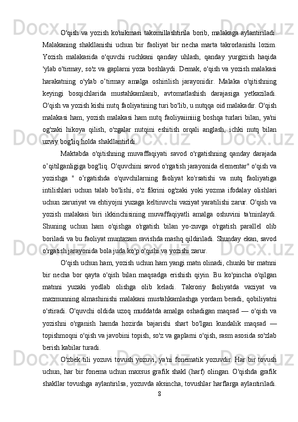 O'qish   va   yozish   ko'nikmasi   takomillashtirila  borib,  malakaga   aylantiriladi.
Malakaning   shakllanishi   uchun   bir   faoliyat   bir   necha   marta   takrorlanishi   lozim.
Yozish   malakasida   o'quvchi   ruchkani   qanday   uhlash,   qanday   yurgizish   haqida
'ylab o'tirmay, so'z va gaplarni yoza boshlaydi. Demak, o'qish va yozish malakasi
harakatning   o'ylab   o’tirmay   amalga   oshirilish   jarayonidir.   Malaka   o'qitishning
keyingi   bosqichlarida   mustahkamlanib,   avtomatlashish   darajasiga   yetkaziladi.
O'qish va yozish kishi nutq faoliyatining turi bo'lib, u nutqqa oid malakadir. O'qish
malakasi   ham,   yozish   malakasi   ham   nutq   faoliyaiiniiig   boshqa   turlari   bilan,   ya'ni
og'zaki   hikoya   qilish,   o'zgalar   nutqini   eshitish   orqali   anglash,   ichki   nutq   bilan
uzviy bog'liq holda shakllantirldi. 
Maktabda   o'qitishning   muvaffaqiyati   savod   o'rgatishning   qanday   darajada
o’qitilganligiga bog'liq. O'quvchini savod o'rgatish jarayonida elementar" o'qish va
yozishga   "   o’rgatishda   o'quvchilarning   faoliyat   ko'rsatishi   va   nutq   faoliyatiga
intilishlari   uchun   talab   bo'lishi,   o'z   fikrini   og'zaki   yoki   yozma   ifodalay   olishlari
uchun zaruriyat va ehtiyojni yuzaga keltiruvchi vaziyat yaratilishi zarur. O'qish va
yozish   malakasi   biri   ikkinchisining   muvaffaqiyatli   amalga   oshuvini   ta'minlaydi.
Shuning   uchun   ham   o'qishga   o'rgatish   bilan   yo-zuvga   o'rgatish   parallel   olib
boriladi va bu faoliyat muntazam ravishda mashq qildiriladi. Shunday ekan, savod
o'rgatish jarayonida bola juda ko'p o'qishi va yozishi zarur. 
O'qish uchun ham, yozish uchun ham yangi matn olinadi, chunki bir matnni
bir   necha   bor   qayta   o'qish   bilan   maqsadga   erishish   qiyin.   Bu   ko'pincha   o'qilgan
matnni   yuzaki   yodlab   olishga   olib   keladi.   Takroriy   faoliyatda   vaziyat   va
mazmunning  almashinishi   malakani   mustahkamlashga   yordam   beradi,   qobiliyatni
o'stiradi.   O'quvchi   oldida   uzoq   muddatda   amalga   oshadigan   maqsad   —   o'qish   va
yozishni   o'rganish   hamda   hozirda   bajarishi   shart   bo'lgan   kundalik   maqsad   —
topishmoqni o'qish va javobini topish, so'z va gaplarni o'qish, rasm asosida so'zlab
berish kabilar turadi. 
O'zbek  tili  yozuvi   tovush  yozuvi, ya'ni  fonematik yozuvdir. Har   bir   tovush
uchun,  har   bir  fonema  uchun  maxsus  grafik  shakl  (harf)   olingan.   O'qishda   grafik
shakllar tovushga aylantirilsa, yozuvda aksincha, tovushlar  harflarga aylantiriladi.
8 