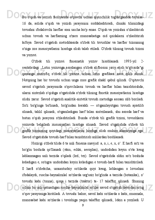 Bu  o'qish  va  yozish  faoliyatida  o'quvchi   uchun qiyinchilik  tug'dirgandek  tuyulsa-
16   da,   aslida   o'qish   va   yozish   jarayonini   soddalashtiradi,   chunki   tilimizdagi
tovushni ifodalovchi harflar soni uncha ko'p emas. O'qish va yozishni o'zlashtirish
uchun   tovush   va   harflarning   o'zaro   munosabatiga   oid   qoidalarni   o'zlashtirish
kifoya.   Savod   o'rgatish   metodikasida   o'zbek   tili   tovushlar   va   harflar   tizimining
o'ziga xos xususiyatlarini hisobga olish talab etiladi. O'zbek tilining tovush tizimi
va yozuvi.
O'zbek   tili   yozuvi   fonematik   yozuv   hisoblanadi.   1993-yil   2-
sentabrdagi   ,,Lotin   yozuviga  asoslangan   o'zbek   alifbosini   joriy   etish   to'g'risida"gi
qonunga   muvofiq   o'zbek   tili   yozuvi   uchun   lotin   grafikasi   asos   qilib   olindi.
Nutqning   har   bir   tovushi   uchun   unga   mos   grafik   shakl   qabul   qilindi.   O'qituvchi
savod   o'rgatish   jarayonida   o'quvchilarni   tovush   va   harflar   bilan   tanishtirishda,
ularni sintezlab o'qishga o'rgatishda o'zbek tilining fonetik xususiyatlarini hisobga
olishi zarur. Savod o'rgatish analitik-sintetik tovush metodiga asosan olib boriladi.
So'z   bo'g'inga   bo'linadi,   bo'g'indan   kerakli   —   o'rganilayotgan   tovush   ajratilib
olinadi,   tahlil   qilinadi,   o'rganiladigan   harf   bilan   sintezlanadi,   shu   asosda   harf   va
butun   o'qish   jarayoni   o'zlashtiriladi.   Bunda   o'zbek   tili   grafik   tizimi,   tovushlarni
yozuvda   belgilash   xususiyatlari   hisobga   olinadi.   Savod   o'rgatishda   o'zbek   tili
grafik   tizimining   quyidagi   xususiyatlarini   hisobga   olish   muhim   ahamiyatga   ega:
Savod o'rgatishda tovush-harf bilan tanishtirish unlilardan boshlanadi. 
Hozirgi o'zbek tilida 6 ta unli fonema mavjud: a, o, i, e, u, o‘. E harfi so'z va
bo'g'in   boshida   qo'llanadi   (ekin,   echki,   aeroplan),   undoshdan   keyin   o'rta   keng
lablanmagan   unli   tarzida   o'qiladi   (kel,   tez).   Savod   o'rgatishda   oldin   so'z   boshida
keladigan e, so'ngra undoshdan keyin keladigan e tovush-harfi bilan tanishtiriladi.
0   harfi   o'zbekcha,   umumturkiy   so'zlarda   quyi   keng,   lablangan   o   lovushini
ifodalaydi,  ruscha-baynalmilal   so'zlarda  urg'usiz   bo'g'inda  a  tarzida  (botanika),  o‘
tovushi   kabi   (tonna),   qisqa   i   tarzida   (traktor)   ta-   17   talaffuz   qilinadi.   Shuning
uchun bu unli qatnashgan ruscha-baynalmilal so'zlar savod o'rgatish davridan so'ng
o'quv jarayoniga kiritiladi. A tovushi bahor, savol kabi so'zlarda o kabi, muomala,
munosabat   kabi   so'zlarda   i   tovishiga   yaqin   talaffuz   qilinadi,   lekin   a   yoziladi.   U
9 