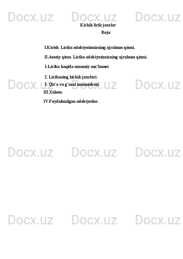 Kichik lirik janrlar
Reja:
  I.Kirish .   Lirika adabiyotimizning ajralmas qismi.
  II.Asosiy qism:  Lirika adabiyotimizning ajralmas qismi.
       1.Lirika haqida umumiy ma’lumot
                 2. Lirikaning kichik janrlari.
            3. Qit’a va g azal munosabati.ʻ
III.Xulosa. 
                 IV.Foydalanilgan adabiyotlar.  