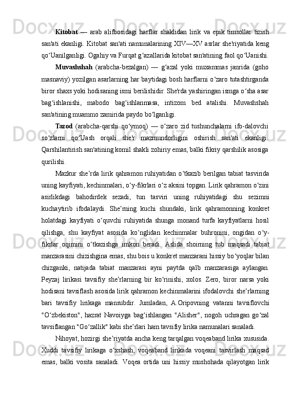 Kitobat  	—   arab   alifbosidagi   harflar   shaklidan   lirik   va   epik   timsollar   tizish	
san'ati ekanligi. Kitobat san'ati namunalarining XIV—XV asrlar she'riyatida keng
qo Uanilganligi. Ogahiy va Furqat g azallarida kitobat san'atining faol qo Uanishi.	ʻ ʻ ʻ	
Muvashshah  	(arabcha-bezalgan)   —   g azal   yoki   muxammas   janrida   (goho	ʻ	
masnaviy) yozilgan asarlarning har baytidagi bosh harflarni o zaro tutashtirganda	ʻ	
biror shaxs yoki hodisaning ismi berilishidir. She'rda yashiringan ismga o sha asar	ʻ	
bag ishlanishi,   mabodo   bag ishlanmasa,   intizom   bed   atalishi.   Muvashshah	ʻ ʻ	
san'atining muammo zamirida paydo bo lganligi.	ʻ	
Tazod  	(arabcha-qarshi   qo ymoq)   —   o zaro   zid   tushunchalarni   ifo-dalovchi	ʻ ʻ	
so zlarni   qo Uash   orqali   she'r   mazmundorligini   oshirish   san'ati   ekanligi.	ʻ ʻ	
Qarshilantirish san'atining komil shakli zohiriy emas, balki fikriy qarshilik asosiga
qurilishi.Mazkur   she’rda  lirik  qahramon  ruhiyatidan   o tkazib   berilgan   tabiat   tasvirida	
ʻ
uning kayfiyati, kechinmalari, o y-fikrlari o z aksini topgan. Lirik qahramon o zini	
ʻ ʻ ʻ
asirlikdagi   bahodirdek   sezadi,   tun   tasviri   uning   ruhiyatidagi   shu   sezimni
kuchaytirib   ifodalaydi.   She’rning   kuchi   shundaki,   lirik   qahramonning   konkret
holatdagi   kayfiyati   o quvchi   ruhiyatida   shunga   monand   turfa   kayfiyatlarni   hosil	
ʻ
qilishga,   shu   kayfiyat   asosida   ko nglidan   kechinmalar   buhronini,   ongidan   o y-	
ʻ ʻ
fikrlar   oqimini   o tkazishga   imkon   beradi.   Aslida   shoirning   tub   maqsadi   tabiat	
ʻ
manzarasini chizishgina emas, shu bois u konkret manzarani hissiy bo yoqlar bilan	
ʻ
chizganki,   natijada   tabiat   manzarasi   ayni   paytda   qalb   manzarasiga   aylangan.
Peyzaj   lirikasi   tavsifiy   she’rlarning   bir   ko rinishi,   xolos.   Zero,   biror   narsa   yoki	
ʻ
hodisani tavsiflash asosida lirik qahramon kechinmalarini ifodalovchi she’rlarning
bari   tavsifiy   lirikaga   mansubdir.   Jumladan,   A.Oripovning   vatanni   tavsiflovchi
"O zbekiston",   hazrat   Navoiyga   bag ishlangan   "Alisher",   nogoh   uchragan   go zal	
ʻ ʻ ʻ
tavsiflangan "Go zallik" kabi she’rlari ham tavsifiy lirika namunalari sanaladi.	
ʻ
Nihoyat, hozirgi she’riyatda ancha keng tarqalgan voqeaband lirika xususida.
Xuddi   tavsifiy   lirikaga   o xshash,   voqeaband   lirikada   voqeani   tasvirlash   maqsad	
ʻ
emas,   balki   vosita   sanaladi.   Voqea   ortida   uni   hissiy   mushohada   qilayotgan   lirik 