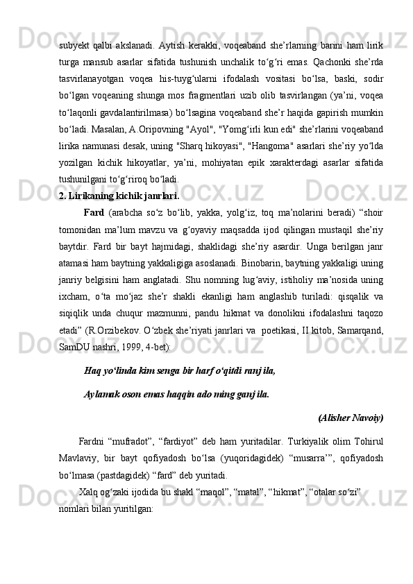 subyekt   qalbi   akslanadi.   Aytish   kerakki,   voqeaband   she’rlarning   barini   ham   lirik
turga   mansub   asarlar   sifatida   tushunish   unchalik   to g ri   emas.   Qachonki   she’rdaʻ ʻ
tasvirlanayotgan   voqea   his-tuyg ularni   ifodalash   vositasi   bo lsa,   baski,   sodir	
ʻ ʻ
bo lgan   voqeaning   shunga   mos   fragmentlari   uzib   olib   tasvirlangan   (ya’ni,   voqea	
ʻ
to laqonli gavdalantirilmasa) bo lsagina voqeaband she’r haqida gapirish mumkin
ʻ ʻ
bo ladi. Masalan, A.Oripovning "Ayol", "Yomg irli kun edi" she’rlarini voqeaband
ʻ ʻ
lirika namunasi desak, uning "Sharq hikoyasi", "Hangoma" asarlari she’riy yo lda	
ʻ
yozilgan   kichik   hikoyatlar,   ya’ni,   mohiyatan   epik   xarakterdagi   asarlar   sifatida
tushunilgani to g riroq bo ladi.	
ʻ ʻ ʻ
2. Lirikaning kichik janrlari.
Fard   (arabcha   so z   bo lib,   yakka,   yolg iz,   toq   ma’nolarini   beradi)   “shoir	
ʻ ʻ ʻ
tomonidan   ma’lum   mavzu   va   g oyaviy   maqsadda   ijod   qilingan   mustaqil   she’riy	
ʻ
baytdir.   Fard   bir   bayt   hajmidagi,   shaklidagi   she’riy   asardir.   Unga   berilgan   janr
atamasi ham baytning yakkaligiga asoslanadi. Binobarin, baytning yakkaligi uning
janriy   belgisini   ham   anglatadi.   Shu   nomning   lug aviy,   istiholiy   ma’nosida   uning	
ʻ
ixcham,   o ta   mo jaz   she’r   shakli   ekanligi   ham   anglashib   turiladi:   qisqalik   va	
ʻ ʻ
siqiqlik   unda   chuqur   mazmunni,   pandu   hikmat   va   donolikni   ifodalashni   taqozo
etadi” (R.Orzibekov. O zbek she’riyati janrlari va   poetikasi, II kitob, Samarqand,	
ʻ
SamDU nashri, 1999, 4-bet):
Haq yo linda kim senga bir harf o qitdi ranj ila,	
ʻ ʻ
Aylamak oson emas haqqin ado ming ganj ila.
(Alisher Navoiy)
Fardni   “mufradot”,   “fardiyot”   deb   ham   yuritadilar.   Turkiyalik   olim   Tohirul
Mavlaviy,   bir   bayt   qofiyadosh   bo lsa   (yuqoridagidek)   “musarra’”,   qofiyadosh	
ʻ
bo lmasa (pastdagidek) “fard” deb yuritadi.	
ʻ
Xalq og zaki ijodida bu shakl “maqol”, “matal”, “hikmat”, “otalar so zi” 	
ʻ ʻ
nomlari bilan yuritilgan: 