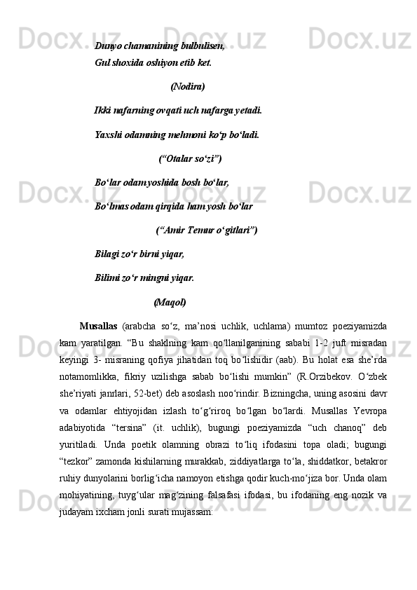 Dunyo chamanining bulbulisen,
Gul shoxida oshiyon etib ket.
                               (Nodira)
Ikki nafarning ovqati uch nafarga yetadi.
Yaxshi odamning mehmoni ko p bo ladi.ʻ ʻ
                          (“Otalar so zi”)	
ʻ
Bo lar odam yoshida bosh bo lar,	
ʻ ʻ
Bo lmas odam qirqida ham yosh bo lar
ʻ ʻ
                         (“Amir Temur o gitlari”)	
ʻ
Bilagi zo r birni yiqar,	
ʻ
Bilimi zo r mingni yiqar.
ʻ
                        (Maqol)  
Musallas   (arabcha   so z,   ma’nosi   uchlik,   uchlama)   mumtoz   poeziyamizda	
ʻ
kam   yaratilgan.   “Bu   shaklning   kam   qo llanilganining   sababi   1-2   juft   misradan	
ʻ
keyingi   3-   misraning   qofiya   jihatidan   toq   bo lishidir   (aab).   Bu   holat   esa   she’rda	
ʻ
notamomlikka,   fikriy   uzilishga   sabab   bo lishi   mumkin”   (R.Orzibekov.   O zbek	
ʻ ʻ
she’riyati janrlari, 52-bet) deb asoslash noo rindir. Bizningcha, uning asosini davr
ʻ
va   odamlar   ehtiyojidan   izlash   to g riroq   bo lgan   bo lardi.   Musallas   Yevropa	
ʻ ʻ ʻ ʻ
adabiyotida   “tersina”   (it.   uchlik),   bugungi   poeziyamizda   “uch   chanoq”   deb
yuritiladi.   Unda   poetik   olamning   obrazi   to liq   ifodasini   topa   oladi;   bugungi	
ʻ
“tezkor” zamonda kishilarning murakkab, ziddiyatlarga to la, shiddatkor, betakror	
ʻ
ruhiy dunyolarini borlig icha namoyon etishga qodir kuch-mo jiza bor. Unda olam	
ʻ ʻ
mohiyatining,   tuyg ular   mag zining   falsafasi   ifodasi,   bu   ifodaning   eng   nozik   va	
ʻ ʻ
judayam ixcham jonli surati mujassam:  