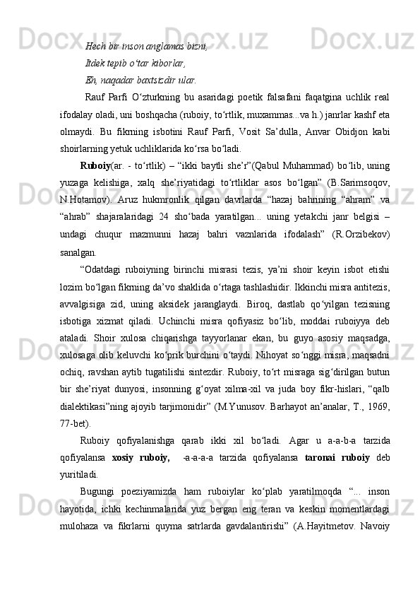 Hech bir inson anglamas bizni,
Itdek tepib o tar kiborlar,ʻ
Eh, naqadar baxtsizdir ular.
Rauf   Parfi   O zturkning   bu   asaridagi   poetik   falsafani   faqatgina   uchlik   real
ʻ
ifodalay oladi, uni boshqacha (ruboiy, to rtlik, muxammas...va h.) janrlar kashf eta	
ʻ
olmaydi.   Bu   fikrning   isbotini   Rauf   Parfi,   Vosit   Sa’dulla,   Anvar   Obidjon   kabi
shoirlarning yetuk uchliklarida ko rsa bo ladi.	
ʻ ʻ
Ruboiy (ar.   -   to rtlik)   –   “ikki   baytli   she’r”(Qabul   Muhammad)   bo lib,   uning	
ʻ ʻ
yuzaga   kelishiga,   xalq   she’riyatidagi   to rtliklar   asos   bo lgan”   (B.Sarimsoqov,	
ʻ ʻ
N.Hotamov).   Aruz   hukmronlik   qilgan   davrlarda   “hazaj   bahrining   “ahram”   va
“ahrab”   shajaralaridagi   24   sho bada   yaratilgan...   uning   yetakchi   janr   belgisi   –	
ʻ
undagi   chuqur   mazmunni   hazaj   bahri   vaznlarida   ifodalash”   (R.Orzibekov)
sanalgan.
“Odatdagi   ruboiyning   birinchi   misrasi   tezis,   ya’ni   shoir   keyin   isbot   etishi
lozim bo lgan fikrning da’vo shaklida o rtaga tashlashidir. Ikkinchi misra antitezis,	
ʻ ʻ
avvalgisiga   zid,   uning   aksidek   jaranglaydi.   Biroq,   dastlab   qo yilgan   tezisning	
ʻ
isbotiga   xizmat   qiladi.   Uchinchi   misra   qofiyasiz   bo lib,   moddai   ruboiyya   deb	
ʻ
ataladi.   Shoir   xulosa   chiqarishga   tayyorlanar   ekan,   bu   guyo   asosiy   maqsadga,
xulosaga olib keluvchi ko prik burchini o taydi. Nihoyat so nggi misra, maqsadni	
ʻ ʻ ʻ
ochiq, ravshan aytib tugatilishi  sintezdir.  Ruboiy, to rt  misraga sig dirilgan butun	
ʻ ʻ
bir   she’riyat   dunyosi,   insonning   g oyat   xilma-xil   va   juda   boy   fikr-hislari,   “qalb	
ʻ
dialektikasi”ning   ajoyib  tarjimonidir”   (M.Yunusov.   Barhayot   an’analar,  T.,  1969,
77-bet).
Ruboiy   qofiyalanishga   qarab   ikki   xil   bo ladi.  	
ʻ Agar   u   a-a-b-a   tarzida
qofiyalansa   xosiy   ruboiy,     -a-a-a-a   tarzida   qofiyalansa   taronai   ruboiy   deb
yuritiladi. 
Bugungi   poeziyamizda   ham   ruboiylar   ko plab   yaratilmoqda   “...   inson
ʻ
hayotida,   ichki   kechinmalarida   yuz   bergan   eng   teran   va   keskin   momentlardagi
mulohaza   va   fikrlarni   quyma   satrlarda   gavdalantirishi”   (A.Hayitmetov.   Navoiy 