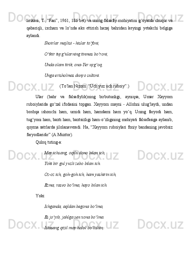 lirikasi, T., “Fan”, 1961, 186 bet) va uning falsafiy mohiyatini g oyatda chuqur vaʻ
qabariqli,   ixcham   va   lo nda   aks   ettirish   hazaj   bahridan   keyingi   yetakchi   belgiga	
ʻ
aylandi.
Shoirlar majlisi - hislar to foni, 	
ʻ
O tkir tuyg ularning tinmas bo roni,	
ʻ ʻ ʻ
Unda olam tirik, ona-Yer uyg oq, 	
ʻ
Unga erisholmas dunyo sultoni.
(To lan Nizom. “Uch yuz uch ruboiy”.)	
ʻ
Ular   (bahr   va   falsafiylik)ning   birbutunligi,   ayniqsa,   Umar   Xayyom
ruboiylarida   go zal   ifodasini   topgan.   Xayyom   mayni   -   Allohni   ulug laydi,   undan	
ʻ ʻ
boshqa   ishonchi   ham,   umidi   ham,   hamdami   ham   yo q.   Uning   faryodi   ham,	
ʻ
tug yoni ham, baxti ham, baxtsizligi ham-o zligining mohiyati falsafasiga aylanib,	
ʻ ʻ
quyma satrlarda jilolanaveradi. Ha, “Xayyom ruboiylari foniy bandaning javobsiz
faryodlaridir” (A.Muxtor).
Quloq tuting-a:
May ichsang, oqilu dono bilan ich,
Yoki bir gul yuzli zebo bilan ich.
Oz-oz ich, goh-goh ich, ham yashirin ich,
Ezma, rasvo bo lma, hayo bilan ich.	
ʻ
Yoki:
Ichganda, aqldan begona bo lma,	
ʻ
Es jo yib, jahlga sen xona bo lma.	
ʻ ʻ
Istasang qizil may halol bo lishin,	
ʻ 