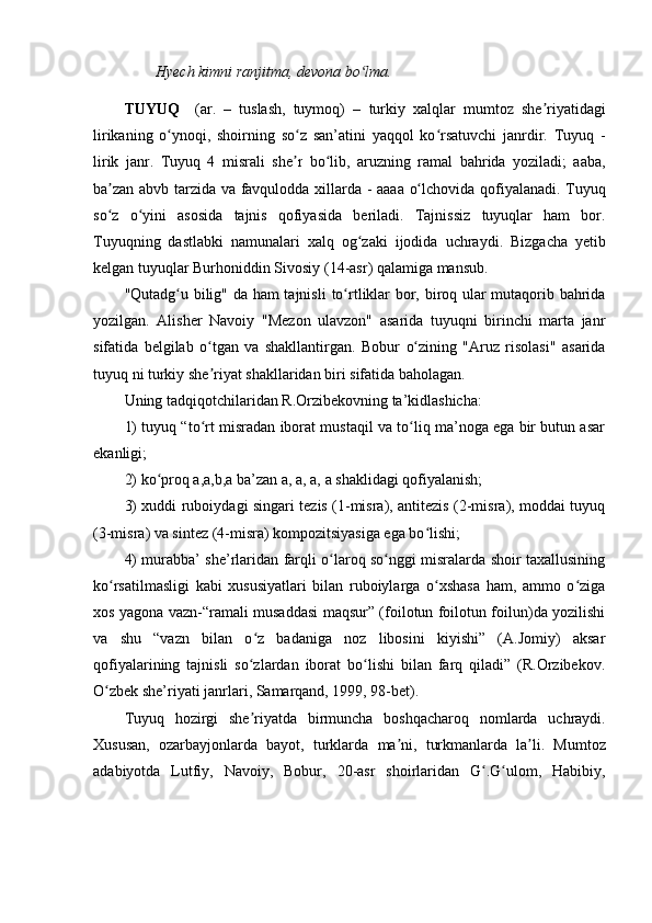 Hyech kimni ranjitma, devona bo lma.ʻ
TUYUQ     (ar.   –   tuslash,   tuymoq)   –   turkiy   xal ql ar   mumtoz   she riyatidagi	
ʼ
lirikaning   o ynoqi,   shoirning   so z   san’atini   yaqqol   ko rsatuvchi   janrdir.  	
ʻ ʻ ʻ Tuyuq   -
lirik   janr .   Tuyuq   4   misrali   she r	
ʼ   bo lib,	ʻ   aruzning   ramal   bahrida   yoziladi;   aaba,
ba zan abvb	
ʼ   tarzida   va favqulodda x i llarda   -   aaaa   o lchovida	ʻ   qofiyalanadi.   Tuyuq
so z   o yini	
ʻ ʻ   asosida   tajnis   qofiyasida   beriladi.   Tajnissiz   tuyuq lar   ham   bor.
Tuyuq ning   dastlabki   namunalari   xalq   og zaki   ijodida	
ʻ   uchraydi.   Bizgacha   yetib
kelgan  t uyuq lar   Burhoniddin Sivosiy   ( 14-asr )   qalamiga   mansub. 
"Qutadg u bilig" da ham tajnisli	
ʻ   to rtliklar	ʻ   bor, biroq ular mutaqorib bahrida
yozilgan.   Alisher   Navoiy   "Mezon   ulavzon"   asarida   t uyuq ni   birinchi   marta   janr
sifatida   belgilab   o tgan   va   shakllantirgan.	
ʻ   Bobur   o zining   "Aruz   risolasi"   asarida	ʻ
t uyuq  ni turkiy she riyat shakllaridan biri sifatida baholagan. 	
ʼ
Uning tadqiqotchilaridan R.Orzibekovning ta’kidlashicha:
1) tuyuq “to rt misradan iborat mustaqil va to liq ma’noga ega bir butun asar
ʻ ʻ
ekanligi; 
2) ko proq a,a,b,a ba’zan a, a, a, a shaklidagi qofiyalanish; 	
ʻ
3) xuddi ruboiydagi singari tezis (1-misra), antitezis (2-misra), moddai tuyuq
(3-misra) va sintez (4-misra) kompozitsiyasiga ega bo lishi;	
ʻ
4) murabba’ she’rlaridan farqli o laroq so nggi misralarda shoir taxallusining	
ʻ ʻ
ko rsatilmasligi   kabi   xususiyatlari   bilan   ruboiylarga   o xshasa   ham,   ammo   o ziga	
ʻ ʻ ʻ
xos yagona vazn-“ramali musaddasi maqsur” (foilotun foilotun foilun)da yozilishi
va   shu   “vazn   bilan   o z   badaniga   noz   libosini   kiyishi”   (A.Jomiy)   aksar	
ʻ
qofiyalarining   tajnisli   so zlardan   iborat   bo lishi   bilan   farq   qiladi”   (R.Orzibekov.
ʻ ʻ
O zbek she’riyati janrlari, Samarqand, 1999, 98-bet).	
ʻ
Tuyuq   hozirgi   she riyatda   birmuncha   boshqacharoq	
ʼ   nomlarda   uchraydi.
Xususan,   ozarbayjonlarda   bayot,   turklarda   ma ni,	
ʼ   turkmanlarda   la li.   Mumtoz	ʼ
adabiyotda   Lutfiy ,   Navoiy,   Bobur,   20-asr   shoirlaridan   G .G ulom	
ʻ ʻ ,   Habibiy ,