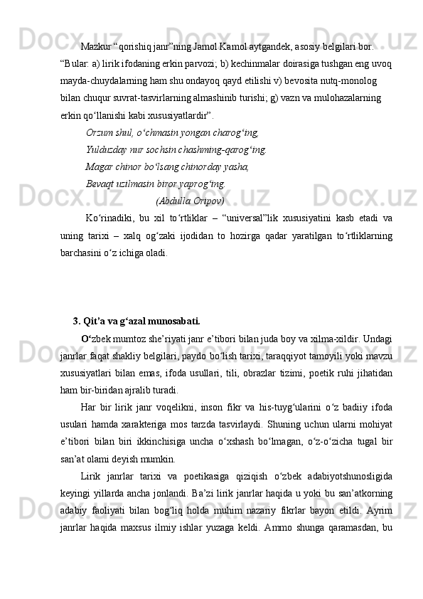 Mazkur “qorishiq janr”ning Jamol Kamol aytgandek, asosiy belgilari bor. 
“Bular: a) lirik ifodaning erkin parvozi; b) kechinmalar doirasiga tushgan eng uvoq
mayda-chuydalarning ham shu ondayoq qayd etilishi v) bevosita nutq-monolog 
bilan chuqur suvrat-tasvirlarning almashinib turishi; g) vazn va mulohazalarning 
erkin qo llanishi kabi xususiyatlardir”.ʻ
Orzum shul, o chmasin yongan charog ing,	
ʻ ʻ
Yulduzday nur sochsin chashming-qarog ing.	
ʻ
Magar chinor bo lsang chinorday yasha,	
ʻ
Bevaqt uzilmasin biror yaprog ing.	
ʻ
                            (Abdulla Oripov)
Ko rinadiki,   bu   xil   to rtliklar   –   “universal”lik   xususiyatini   kasb   etadi   va	
ʻ ʻ
uning   tarixi   –   xalq   og zaki   ijodidan   to   hozirga   qadar   yaratilgan   to rtliklarning	
ʻ ʻ
barchasini o z ichiga oladi.	
ʻ
3. Qit’a va g azal munosabati.	
ʻ
O	
ʻ zbek mumtoz she’riyati janr e’tibori bilan juda boy va xilma-xildir. Undagi
janrlar faqat shakliy belgilari, paydo bo lish tarixi, taraqqiyot tamoyili yoki mavzu	
ʻ
xususiyatlari   bilan   emas,   ifoda   usullari,   tili,   obrazlar   tizimi,   poetik   ruhi   jihatidan
ham bir-biridan ajralib turadi.
Har   bir   lirik   janr   voqelikni,   inson   fikr   va   his-tuyg ularini   o z   badiiy   ifoda	
ʻ ʻ
usulari   hamda   xarakteriga   mos   tarzda   tasvirlaydi.   Shuning   uchun   ularni   mohiyat
e’tibori   bilan   biri   ikkinchisiga   uncha   o xshash   bo lmagan,   o z-o zicha   tugal   bir	
ʻ ʻ ʻ ʻ
san’at olami deyish mumkin.
Lirik   janrlar   tarixi   va   poetikasiga   qiziqish   o zbek   adabiyotshunosligida	
ʻ
keyingi yillarda ancha jonlandi. Ba’zi lirik janrlar haqida u yoki bu san’atkorning
adabiy   faoliyati   bilan   bog liq   holda   muhim   nazariy   fikrlar   bayon   etildi.   Ayrim	
ʻ
janrlar   haqida   maxsus   ilmiy   ishlar   yuzaga   keldi.   Ammo   shunga   qaramasdan,   bu 