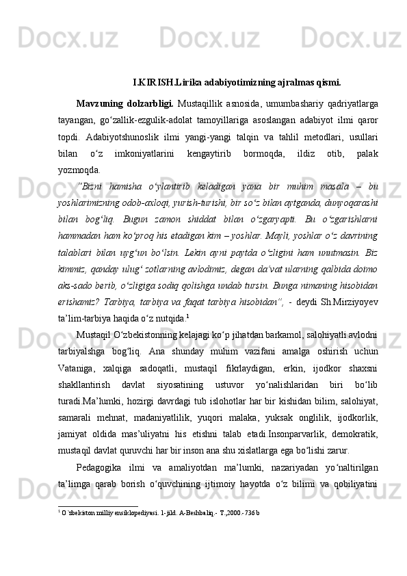 I.KIRISH. Lirika adabiyotimizning ajralmas qismi.
Mavzuning   dolzarbligi.   M u s t a q i l l i k   a sno s i da ,   u m u m b a s h a r i y   q a d r i y a t l ar g a
t a y a n g a n ,   g oʻ za l li k -e z g ul i k -a d o l a t   t a m o y ill a r ig a   a s o s l a n g an   a d a bi y o t   il m i   q ar o r
t o pd i .   A d a bi y o ts h un o s l i k   i l m i   y a n g i - y a ng i   t a l qi n   v a   t a h l i l   m e to d l a r i ,   u su ll a r i
b i l a n       o	
ʻ z       i m koni y a t l ar in i       k e n g a y ti r i b       b o r m oqd a ,       i ld i z       o t i b ,       p a l a k
y o z m oqd a .  
“Bizni   hamisha   o ylantirib   keladigan   yana   bir   muhim   masala   –   bu	
ʻ
yoshlarimizning odob-axloqi, yurish-turishi, bir so z bilan aytganda, dunyoqarashi	
ʻ
bilan   bog liq.  	
ʻ Bugun   zamon   shiddat   bilan   o zgaryapti.   Bu   o zgarishlarni	ʻ ʻ
hammadan ham ko proq his etadigan kim – yoshlar. Mayli, yoshlar o z davrining	
ʻ ʻ
talablari   bilan   uyg un   bo lsin.   Lekin   ayni   paytda   o zligini   ham   unutmasin.   Biz
ʻ ʻ ʻ
kimmiz, qanday ulug  zotlarning avlodimiz, degan da’vat ularning qalbida doimo
ʻ
aks-sado berib, o zligiga sodiq qolishga undab tursin. Bunga nimaning hisobidan	
ʻ
erishamiz?   Tarbiya,   tarbiya   va   faqat   tarbiya   hisobidan”,   -   deydi   Sh.Mirziyoyev
ta’lim-tarbiya haqida o z nutqida.	
ʻ 1
Mustaqil O zbekistonning kelajagi ko p jihatdan barkamol, salohiyatli avlodni	
ʻ ʻ
tarbiyalshga   bog liq.   Ana   shunday   muhim   vazifani   amalga   oshirish   uchun
ʻ
Vataniga,   xalqiga   sadoqatli,   mustaqil   fikrlaydigan,   erkin,   ijodkor   shaxsni
shakllantirish   davlat   siyosatining   ustuvor   yo nalishlaridan   biri   bo lib	
ʻ ʻ
turadi.Ma’lumki,  hozirgi   davrdagi  tub  islohotlar  har  bir  kishidan  bilim,  salohiyat,
samarali   mehnat,   madaniyatlilik,   yuqori   malaka,   yuksak   onglilik,   ijodkorlik,
jamiyat   oldida   mas’uliyatni   his   etishni   talab   etadi.Insonparvarlik,   demokratik,
mustaqil davlat quruvchi har bir inson ana shu xislatlarga ega bo lishi zarur.	
ʻ
Pedagogika   ilmi   va   amaliyotdan   ma’lumki,   nazariyadan   yo naltirilgan	
ʻ
ta’limga   qarab   borish   o quvchining   ijtimoiy   hayotda   o z   bilimi   va   qobiliyatini	
ʻ ʻ
1
  O`zbekiston milliy ensiklopediyasi. 1-jild. A-Beshbaliq.- T.,2000.-736 b 