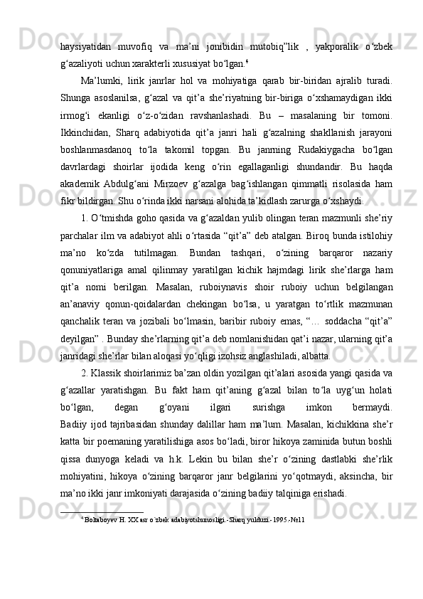 haysiyatidan   muvofiq   va   ma’ni   jonibidin   mutobiq”lik   ,   yakporalik   o zbekʻ
g azaliyoti uchun xarakterli xususiyat bo lgan.	
ʻ ʻ 4
Ma’lumki,   lirik   janrlar   hol   va   mohiyatiga   qarab   bir-biridan   ajralib   turadi.
Shunga   asoslanilsa,   g azal   va   qit’a   she’riyatning   bir-biriga   o xshamaydigan   ikki	
ʻ ʻ
irmog i   ekanligi   o z-o zidan   ravshanlashadi.   Bu   –   masalaning   bir   tomoni.	
ʻ ʻ ʻ
Ikkinchidan,   Sharq   adabiyotida   qit’a   janri   hali   g azalning   shakllanish   jarayoni	
ʻ
boshlanmasdanoq   to la   takomil   topgan.   Bu   janrning   Rudakiygacha   bo lgan	
ʻ ʻ
davrlardagi   shoirlar   ijodida   keng   o rin   egallaganligi   shundandir.   Bu   haqda	
ʻ
akademik   Abdulg ani   Mirzoev   g azalga   bag ishlangan   qimmatli   risolasida   ham	
ʻ ʻ ʻ
fikr bildirgan. Shu o rinda ikki narsani alohida ta’kidlash zarurga o xshaydi.	
ʻ ʻ
1. O tmishda goho qasida va g azaldan yulib olingan teran mazmunli she’riy	
ʻ ʻ
parchalar ilm va adabiyot ahli o rtasida “qit’a” deb atalgan. Biroq bunda istilohiy	
ʻ
ma’no   ko zda   tutilmagan.   Bundan   tashqari,   o zining   barqaror   nazariy	
ʻ ʻ
qonuniyatlariga   amal   qilinmay   yaratilgan   kichik   hajmdagi   lirik   she’rlarga   ham
qit’a   nomi   berilgan.   Masalan,   ruboiynavis   shoir   ruboiy   uchun   belgilangan
an’anaviy   qonun-qoidalardan   chekingan   bo lsa,   u   yaratgan   to rtlik   mazmunan	
ʻ ʻ
qanchalik   teran   va   jozibali   bo lmasin,   baribir   ruboiy   emas,   “…   soddacha   “qit’a”	
ʻ
deyilgan” . Bunday she’rlarning qit’a deb nomlanishidan qat’i nazar, ularning qit’a
janridagi she’rlar bilan aloqasi yo qligi izohsiz anglashiladi, albatta.	
ʻ
2. Klassik shoirlarimiz ba’zan oldin yozilgan qit’alari asosida yangi qasida va
g azallar   yaratishgan.   Bu   fakt   ham   qit’aning   g azal   bilan   to la   uyg un   holati	
ʻ ʻ ʻ ʻ
bo lgan,   degan   g oyani   ilgari   surishga   imkon   bermaydi.
ʻ ʻ
Badiiy   ijod   tajribasidan   shunday   dalillar   ham   ma’lum.   Masalan,   kichikkina   she’r
katta bir poemaning yaratilishiga asos bo ladi, biror hikoya zaminida butun boshli	
ʻ
qissa   dunyoga   keladi   va   h.k.   Lekin   bu   bilan   she’r   o zining   dastlabki   she’rlik	
ʻ
mohiyatini,   hikoya   o zining   barqaror   janr   belgilarini   yo qotmaydi,   aksincha,   bir	
ʻ ʻ
ma’no ikki janr imkoniyati darajasida o zining badiiy talqiniga erishadi.	
ʻ
4
  Boltaboyev H. XX asr o`zbek adabiyotshunosligi.-Sharq yulduzi.-1995.-№11