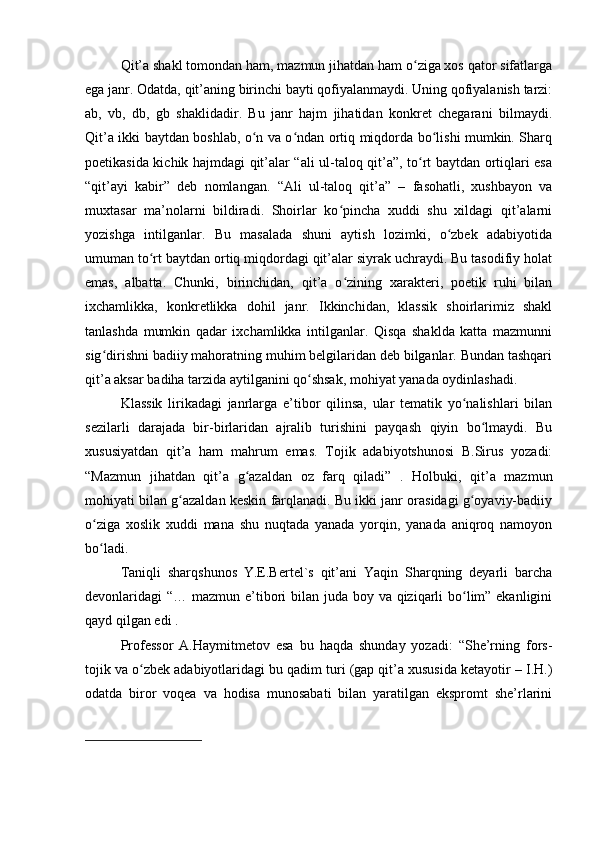 Qit’a shakl tomondan ham, mazmun jihatdan ham o ziga xos qator sifatlargaʻ
ega janr. Odatda, qit’aning birinchi bayti qofiyalanmaydi. Uning qofiyalanish tarzi:
ab,   vb,   db,   gb   shaklidadir.   Bu   janr   hajm   jihatidan   konkret   chegarani   bilmaydi.
Qit’a ikki baytdan boshlab, o n va o ndan ortiq miqdorda bo lishi mumkin. Sharq	
ʻ ʻ ʻ
poetikasida kichik hajmdagi qit’alar “ali ul-taloq qit’a”, to rt baytdan ortiqlari esa	
ʻ
“qit’ayi   kabir”   deb   nomlangan.   “Ali   ul-taloq   qit’a”   –   fasohatli,   xushbayon   va
muxtasar   ma’nolarni   bildiradi.   Shoirlar   ko pincha   xuddi   shu   xildagi   qit’alarni	
ʻ
yozishga   intilganlar.   Bu   masalada   shuni   aytish   lozimki,   o zbek   adabiyotida	
ʻ
umuman to rt baytdan ortiq miqdordagi qit’alar siyrak uchraydi. Bu tasodifiy holat	
ʻ
emas,   albatta.   Chunki,   birinchidan,   qit’a   o zining   xarakteri,   poetik   ruhi   bilan	
ʻ
ixchamlikka,   konkretlikka   dohil   janr.   Ikkinchidan,   klassik   shoirlarimiz   shakl
tanlashda   mumkin   qadar   ixchamlikka   intilganlar.   Qisqa   shaklda   katta   mazmunni
sig dirishni badiiy mahoratning muhim belgilaridan deb bilganlar. Bundan tashqari	
ʻ
qit’a aksar badiha tarzida aytilganini qo shsak, mohiyat yanada oydinlashadi.	
ʻ
Klassik   lirikadagi   janrlarga   e’tibor   qilinsa,   ular   tematik   yo nalishlari   bilan	
ʻ
sezilarli   darajada   bir-birlaridan   ajralib   turishini   payqash   qiyin   bo lmaydi.   Bu	
ʻ
xususiyatdan   qit’a   ham   mahrum   emas.   Tojik   adabiyotshunosi   B.Sirus   yozadi:
“Mazmun   jihatdan   qit’a   g azaldan   oz   farq   qiladi”   .   Holbuki,   qit’a   mazmun	
ʻ
mohiyati bilan g azaldan keskin farqlanadi. Bu ikki janr orasidagi g oyaviy-badiiy	
ʻ ʻ
o ziga   xoslik   xuddi   mana   shu   nuqtada   yanada   yorqin,   yanada   aniqroq   namoyon	
ʻ
bo ladi.
ʻ
Taniqli   sharqshunos   Y.E.Bertel`s   qit’ani   Yaqin   Sharqning   deyarli   barcha
devonlaridagi “… mazmun e’tibori bilan juda boy va qiziqarli bo lim” ekanligini	
ʻ
qayd qilgan edi .
Professor   A.Haymitmetov   esa   bu   haqda   shunday   yozadi:   “She’rning   fors-
tojik va o zbek adabiyotlaridagi bu qadim turi (gap qit’a xususida ketayotir – I.H.)	
ʻ
odatda   biror   voqea   va   hodisa   munosabati   bilan   yaratilgan   ekspromt   she’rlarini 