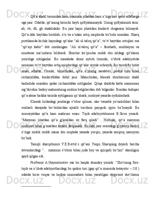 Qit’a shakl tomondan ham, mazmun jihatdan ham o ziga xos qator sifatlargaʻ
ega janr. Odatda, qit’aning birinchi bayti qofiyalanmaydi. Uning qofiyalanish tarzi:
ab,   vb,   db,   gb   shaklidadir.   Bu   janr   hajm   jihatidan   konkret   chegarani   bilmaydi.
Qit’a ikki baytdan boshlab, o n va o ndan ortiq miqdorda bo lishi mumkin. Sharq	
ʻ ʻ ʻ
poetikasida kichik hajmdagi qit’alar “ali ul-taloq qit’a”, to rt baytdan ortiqlari esa	
ʻ
“qit’ayi   kabir”   deb   nomlangan.   “Ali   ul-taloq   qit’a”   –   fasohatli,   xushbayon   va
muxtasar   ma’nolarni   bildiradi.   Shoirlar   ko pincha   xuddi   shu   xildagi   qit’alarni	
ʻ
yozishga   intilganlar.   Bu   masalada   shuni   aytish   lozimki,   o zbek   adabiyotida	
ʻ
umuman to rt baytdan ortiq miqdordagi qit’alar siyrak uchraydi. Bu tasodifiy holat	
ʻ
emas,   albatta.   Chunki,   birinchidan,   qit’a   o zining   xarakteri,   poetik   ruhi   bilan	
ʻ
ixchamlikka,   konkretlikka   dohil   janr.   Ikkinchidan,   klassik   shoirlarimiz   shakl
tanlashda   mumkin   qadar   ixchamlikka   intilganlar.   Qisqa   shaklda   katta   mazmunni
sig dirishni badiiy mahoratning muhim belgilaridan deb bilganlar. Bundan tashqari	
ʻ
qit’a aksar badiha tarzida aytilganini qo shsak, mohiyat yanada oydinlashadi.	
ʻ
Klassik   lirikadagi   janrlarga   e’tibor   qilinsa,   ular   tematik   yo nalishlari   bilan	
ʻ
sezilarli   darajada   bir-birlaridan   ajralib   turishini   payqash   qiyin   bo lmaydi.   Bu	
ʻ
xususiyatdan   qit’a   ham   mahrum   emas.   Tojik   adabiyotshunosi   B.Sirus   yozadi:
“Mazmun   jihatdan   qit’a   g azaldan   oz   farq   qiladi”   .   Holbuki,   qit’a   mazmun	
ʻ
mohiyati bilan g azaldan keskin farqlanadi. Bu ikki janr orasidagi g oyaviy-badiiy	
ʻ ʻ
o ziga   xoslik   xuddi   mana   shu   nuqtada   yanada   yorqin,   yanada   aniqroq   namoyon	
ʻ
bo ladi.
ʻ
Taniqli   sharqshunos   Y.E.Bertel`s   qit’ani   Yaqin   Sharqning   deyarli   barcha
devonlaridagi “… mazmun e’tibori bilan juda boy va qiziqarli bo lim” ekanligini	
ʻ
qayd qilgan edi .
Professor   A.Haymitmetov   esa   bu   haqda   shunday   yozadi:   “She’rning   fors-
tojik va o zbek adabiyotlaridagi bu qadim turi (gap qit’a xususida ketayotir – I.H.)	
ʻ
odatda   biror   voqea   va   hodisa   munosabati   bilan   yaratilgan   ekspromt   she’rlarini