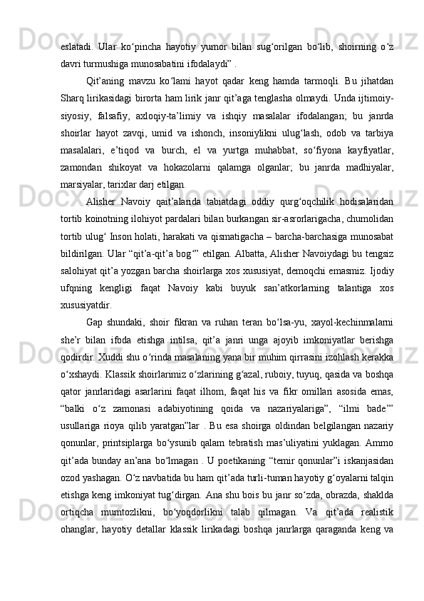 eslatadi.   Ular   ko pincha   hayotiy   yumor   bilan   sug orilgan   bo lib,   shoirning   o zʻ ʻ ʻ ʻ
davri turmushiga munosabatini ifodalaydi” .
Qit’aning   mavzu   ko lami   hayot   qadar   keng   hamda   tarmoqli.   Bu   jihatdan	
ʻ
Sharq lirikasidagi birorta ham lirik janr qit’aga tenglasha olmaydi. Unda ijtimoiy-
siyosiy,   falsafiy,   axloqiy-ta’limiy   va   ishqiy   masalalar   ifodalangan;   bu   janrda
shoirlar   hayot   zavqi,   umid   va   ishonch,   insoniylikni   ulug lash,   odob   va   tarbiya	
ʻ
masalalari,   e’tiqod   va   burch,   el   va   yurtga   muhabbat,   so fiyona   kayfiyatlar,	
ʻ
zamondan   shikoyat   va   hokazolarni   qalamga   olganlar;   bu   janrda   madhiyalar,
marsiyalar, tarixlar darj etilgan.
Alisher   Navoiy   qait’alarida   tabiatdagi   oddiy   qurg oqchilik   hodisalaridan	
ʻ
tortib koinotning ilohiyot pardalari bilan burkangan sir-asrorlarigacha, chumolidan
tortib ulug  Inson holati, harakati va qismatigacha – barcha-barchasiga munosabat	
ʻ
bildirilgan. Ular “qit’a-qit’a bog ” etilgan. Albatta, Alisher Navoiydagi bu tengsiz	
ʻ
salohiyat qit’a yozgan barcha shoirlarga xos xususiyat, demoqchi emasmiz. Ijodiy
ufqning   kengligi   faqat   Navoiy   kabi   buyuk   san’atkorlarning   talantiga   xos
xususiyatdir.
Gap   shundaki,   shoir   fikran   va   ruhan   teran   bo lsa-yu,   xayol-kechinmalarni	
ʻ
she’r   bilan   ifoda   etishga   intilsa,   qit’a   janri   unga   ajoyib   imkoniyatlar   berishga
qodirdir. Xuddi shu o rinda masalaning yana bir muhim qirrasini izohlash kerakka	
ʻ
o xshaydi. Klassik shoirlarimiz o zlarining g azal, ruboiy, tuyuq, qasida va boshqa	
ʻ ʻ ʻ
qator   janrlaridagi   asarlarini   faqat   ilhom,   faqat   his   va   fikr   omillari   asosida   emas,
“balki   o z   zamonasi   adabiyotining   qoida   va   nazariyalariga”,   “ilmi   bade’”	
ʻ
usullariga   rioya   qilib   yaratgan”lar   .   Bu   esa   shoirga   oldindan   belgilangan   nazariy
qonunlar,   printsiplarga   bo ysunib   qalam   tebratish   mas’uliyatini   yuklagan.   Ammo	
ʻ
qit’ada   bunday   an’ana   bo lmagan   .   U   poetikaning   “temir   qonunlar”i   iskanjasidan
ʻ
ozod yashagan. O z navbatida bu ham qit’ada turli-tuman hayotiy g oyalarni talqin	
ʻ ʻ
etishga keng imkoniyat tug dirgan. Ana shu bois bu janr so zda, obrazda, shaklda	
ʻ ʻ
ortiqcha   mumtozlikni,   bo yoqdorlikni   talab   qilmagan.   Va   qit’ada   realistik
ʻ
ohanglar,   hayotiy   detallar   klassik   lirikadagi   boshqa   janrlarga   qaraganda   keng   va 