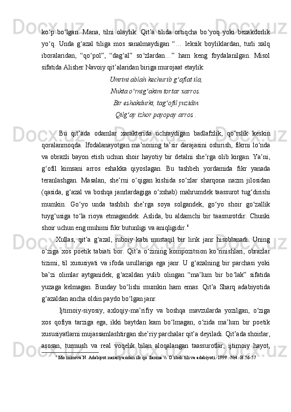 ko p   bo lgan.   Mana,   tilni   olaylik.   Qit’a   tilida   ortiqcha   bo yoq   yoki   bezakdorlikʻ ʻ ʻ
yo q.   Unda   g azal   tiliga   mos   sanalmaydigan   “…   leksik   boyliklardan,   turli   xalq
ʻ ʻ
iboralaridan,   “qo pol”,   “dag al”   so zlardan…”   ham   keng   foydalanilgan.   Misol	
ʻ ʻ ʻ
sifatida Alisher Navoiy qit’alaridan biriga murojaat etaylik:
Umrini ablah kechurib g aflat ila,	
ʻ
Nukta o rnig akim tortar xarros.	
ʻ ʻ
Bir eshakdurki, tag ofil yuzidin	
ʻ
Qilg ay izhor payopay arros .	
ʻ
Bu   qit’ada   odamlar   xarakterida   uchraydigan   badlafzlik,   qo rslik   keskin	
ʻ
qoralanmoqda.  Ifodalanayotgan  ma’noning ta’sir   darajasini  oshirish,  fikrni   lo nda	
ʻ
va obrazli   bayon etish  uchun  shoir   hayotiy bir  detalni   she’rga  olib kirgan.  Ya’ni,
g ofil   kimsani   arros   eshakka   qiyoslagan.   Bu   tashbeh   yordamida   fikr   yanada	
ʻ
teranlashgan.   Masalan,   she’rni   o qigan   kishida   so zlar   sharqona   nazm   jilosidan	
ʻ ʻ
(qasida,  g azal  va boshqa janrlardagiga o xshab) mahrumdek taassurot  tug dirishi	
ʻ ʻ ʻ
mumkin.   Go yo   unda   tashbih   she’rga   soya   solgandek,   go yo   shoir   go zallik	
ʻ ʻ ʻ
tuyg usiga   to la   rioya   etmagandek.   Aslida,   bu   aldamchi   bir   taassurotdir.   Chunki	
ʻ ʻ
shoir uchun eng muhimi fikr butunligi va aniqligidir. 6
Xullas,   qit’a   g azal,   ruboiy   kabi   mustaqil   bir   lirik   janr   hisoblanadi.   Uning	
ʻ
o ziga   xos   poetik   tabiati   bor.   Qit’a   o zining   kompozitsion   ko rinishlari,   obrazlar	
ʻ ʻ ʻ
tizimi,   til   xususiyati   va   ifoda   usullariga   ega   janr.   U   g azalning   bir   parchasi   yoki	
ʻ
ba’zi   olimlar   aytganidek,   g azaldan   yulib   olingan   “ma’lum   bir   bo lak”   sifatida	
ʻ ʻ
yuzaga   kelmagan.   Bunday   bo lishi   mumkin   ham   emas.   Qit’a   Sharq   adabiyotida	
ʻ
g azaldan ancha oldin paydo bo lgan janr.	
ʻ ʻ
Ijtimoiy-siyosiy,   axloqiy-ma’rifiy   va   boshqa   mavzularda   yozilgan,   o ziga	
ʻ
xos   qofiya   tarziga   ega,   ikki   baytdan   kam   bo lmagan,   o zida   ma’lum   bir   poetik	
ʻ ʻ
xususiyatlarni mujassamlashtirgan she’riy parchalar qit’a deyiladi. Qit’ada shoirlar,
asosan,   turmush   va   real   voqelik   bilan   aloqalangan   taassurotlar,   ijtimoiy   hayot,
6
  Mo`minova N. Adabiyot nazariyasidan ilk qo`llanma \\  O`zbek tili va adabiyoti.-1999.-№4.-B.56-57